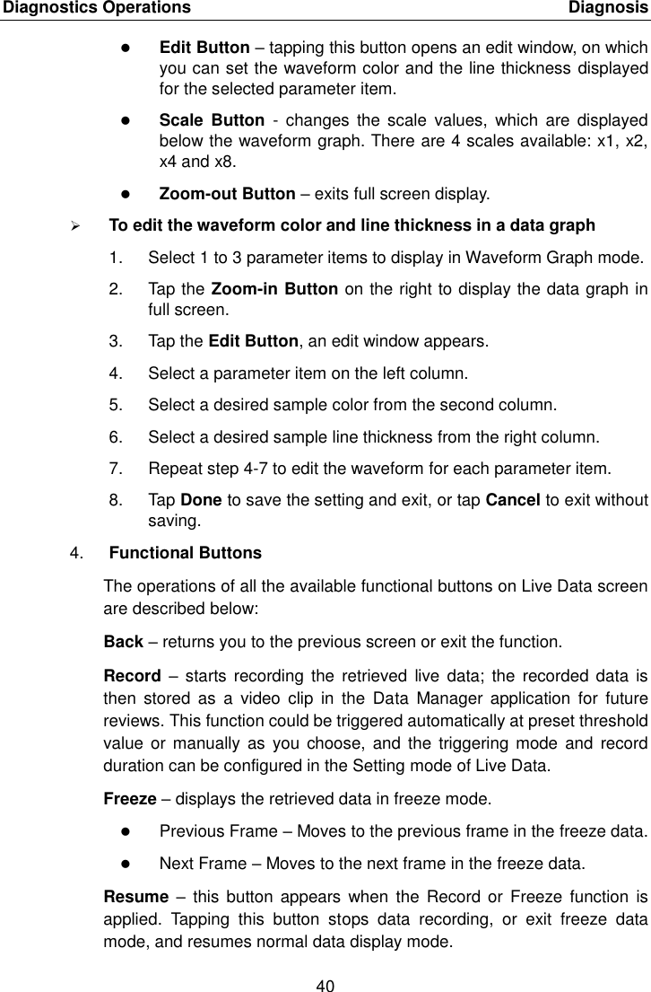 Diagnostics Operations    Diagnosis 40   Edit Button &ndash; tapping this button opens an edit window, on which you can set the waveform color and the line thickness displayed for the selected parameter item.  Scale  Button  -  changes  the  scale  values,  which  are  displayed below the waveform graph. There are 4 scales available: x1, x2, x4 and x8.  Zoom-out Button &ndash; exits full screen display.  To edit the waveform color and line thickness in a data graph 1.  Select 1 to 3 parameter items to display in Waveform Graph mode. 2.  Tap the Zoom-in Button on the right to display the data graph in full screen. 3.  Tap the Edit Button, an edit window appears. 4.  Select a parameter item on the left column. 5.  Select a desired sample color from the second column. 6.  Select a desired sample line thickness from the right column. 7.  Repeat step 4-7 to edit the waveform for each parameter item. 8.  Tap Done to save the setting and exit, or tap Cancel to exit without saving. 4. Functional Buttons The operations of all the available functional buttons on Live Data screen are described below: Back &ndash; returns you to the previous screen or exit the function. Record  &ndash; starts  recording the  retrieved  live data;  the  recorded data  is then  stored  as  a  video  clip  in  the  Data  Manager  application  for  future reviews. This function could be triggered automatically at preset threshold value or manually  as  you choose,  and the  triggering mode  and  record duration can be configured in the Setting mode of Live Data. Freeze &ndash; displays the retrieved data in freeze mode.  Previous Frame &ndash; Moves to the previous frame in the freeze data.  Next Frame &ndash; Moves to the next frame in the freeze data. Resume  &ndash;  this button  appears when  the  Record or  Freeze  function  is applied.  Tapping  this  button  stops  data  recording,  or  exit  freeze  data mode, and resumes normal data display mode. 