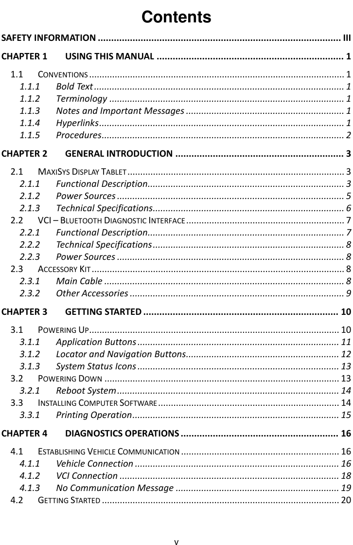    v Contents SAFETY INFORMATION ........................................................................................... III CHAPTER 1 USING THIS MANUAL ...................................................................... 1 1.1 CONVENTIONS .................................................................................................... 1 1.1.1 Bold Text .................................................................................................. 1 1.1.2 Terminology ............................................................................................ 1 1.1.3 Notes and Important Messages .............................................................. 1 1.1.4 Hyperlinks ................................................................................................ 1 1.1.5 Procedures ............................................................................................... 2 CHAPTER 2 GENERAL INTRODUCTION ............................................................... 3 2.1 MAXISYS DISPLAY TABLET ..................................................................................... 3 2.1.1 Functional Description ............................................................................. 3 2.1.2 Power Sources ......................................................................................... 5 2.1.3 Technical Specifications ........................................................................... 6 2.2 VCI &ndash; BLUETOOTH DIAGNOSTIC INTERFACE .............................................................. 7 2.2.1 Functional Description ............................................................................. 7 2.2.2 Technical Specifications ........................................................................... 8 2.2.3 Power Sources ......................................................................................... 8 2.3 ACCESSORY KIT ................................................................................................... 8 2.3.1 Main Cable .............................................................................................. 8 2.3.2 Other Accessories .................................................................................... 9 CHAPTER 3 GETTING STARTED ......................................................................... 10 3.1 POWERING UP .................................................................................................. 10 3.1.1 Application Buttons ............................................................................... 11 3.1.2 Locator and Navigation Buttons ............................................................ 12 3.1.3 System Status Icons ............................................................................... 13 3.2 POWERING DOWN ............................................................................................ 13 3.2.1 Reboot System ....................................................................................... 14 3.3 INSTALLING COMPUTER SOFTWARE ....................................................................... 14 3.3.1 Printing Operation ................................................................................. 15 CHAPTER 4 DIAGNOSTICS OPERATIONS ........................................................... 16 4.1 ESTABLISHING VEHICLE COMMUNICATION .............................................................. 16 4.1.1 Vehicle Connection ................................................................................ 16 4.1.2 VCI Connection ...................................................................................... 18 4.1.3 No Communication Message ................................................................ 19 4.2 GETTING STARTED ............................................................................................. 20 