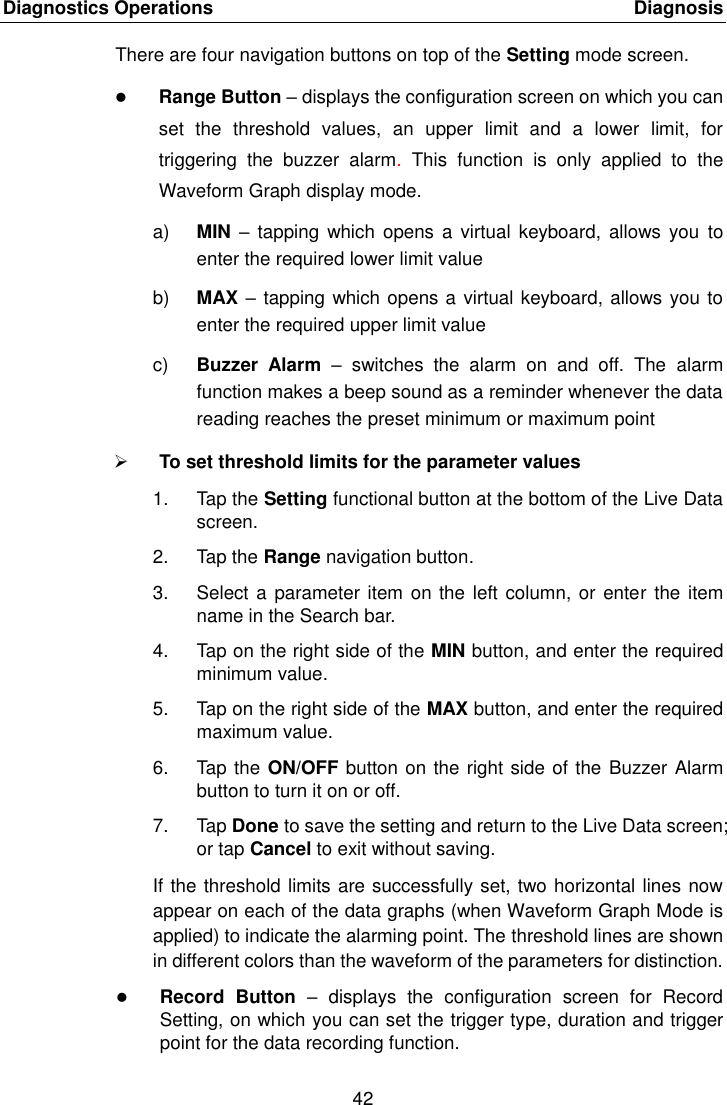 Diagnostics Operations    Diagnosis 42  There are four navigation buttons on top of the Setting mode screen.  Range Button &ndash; displays the configuration screen on which you can set  the  threshold  values,  an  upper  limit  and  a  lower  limit,  for triggering  the  buzzer  alarm.  This  function  is  only  applied  to  the Waveform Graph display mode. a) MIN &ndash;  tapping which  opens a  virtual  keyboard, allows you  to enter the required lower limit value b) MAX &ndash; tapping which opens a virtual keyboard, allows you to enter the required upper limit value c) Buzzer  Alarm &ndash;  switches  the  alarm  on  and  off.  The  alarm function makes a beep sound as a reminder whenever the data reading reaches the preset minimum or maximum point  To set threshold limits for the parameter values 1.  Tap the Setting functional button at the bottom of the Live Data screen. 2.  Tap the Range navigation button. 3.  Select a parameter item on the left column, or  enter  the item name in the Search bar. 4.  Tap on the right side of the MIN button, and enter the required minimum value. 5.  Tap on the right side of the MAX button, and enter the required maximum value. 6.  Tap the ON/OFF button on the right side of the  Buzzer Alarm button to turn it on or off. 7.  Tap Done to save the setting and return to the Live Data screen; or tap Cancel to exit without saving. If the threshold limits are successfully set, two horizontal lines now appear on each of the data graphs (when Waveform Graph Mode is applied) to indicate the alarming point. The threshold lines are shown in different colors than the waveform of the parameters for distinction.  Record  Button  &ndash;  displays  the  configuration  screen  for  Record Setting, on which you can set the trigger type, duration and trigger point for the data recording function. 