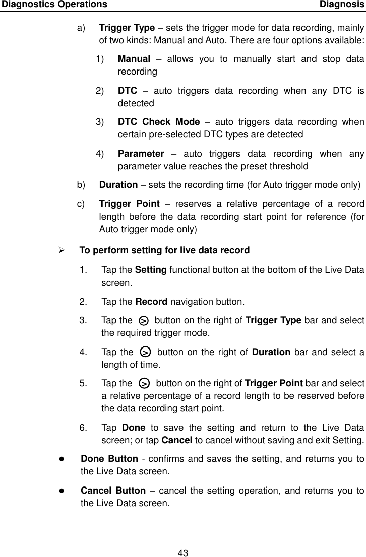 Diagnostics Operations    Diagnosis 43  a) Trigger Type &ndash; sets the trigger mode for data recording, mainly of two kinds: Manual and Auto. There are four options available: 1) Manual  &ndash;  allows  you  to  manually  start  and  stop  data recording 2) DTC &ndash;  auto  triggers  data  recording  when  any  DTC  is detected 3) DTC  Check  Mode  &ndash;  auto  triggers  data  recording  when certain pre-selected DTC types are detected 4) Parameter  &ndash;  auto  triggers  data  recording  when  any parameter value reaches the preset threshold b) Duration &ndash; sets the recording time (for Auto trigger mode only) c) Trigger  Point  &ndash;  reserves  a  relative  percentage  of  a  record length  before  the  data  recording  start  point  for  reference  (for Auto trigger mode only)  To perform setting for live data record 1.  Tap the Setting functional button at the bottom of the Live Data screen. 2.  Tap the Record navigation button. 3.  Tap the  ○>   button on the right of Trigger Type bar and select the required trigger mode. 4.  Tap the  ○>   button on the right of Duration bar and select a length of time. 5.  Tap the  ○>   button on the right of Trigger Point bar and select a relative percentage of a record length to be reserved before the data recording start point. 6.  Tap  Done  to  save  the  setting  and  return  to  the  Live  Data screen; or tap Cancel to cancel without saving and exit Setting.  Done Button - confirms and saves the setting, and returns you to the Live Data screen.  Cancel Button &ndash; cancel the setting operation, and  returns you to the Live Data screen. 