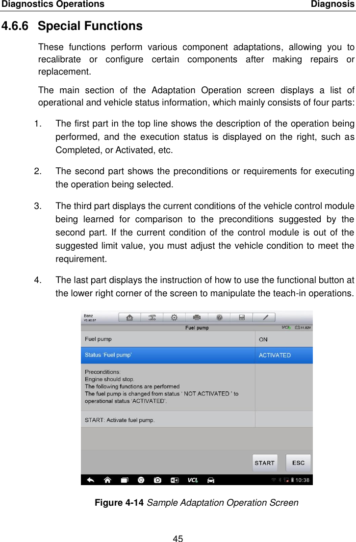 Diagnostics Operations    Diagnosis 45  4.6.6  Special Functions These  functions  perform  various  component  adaptations,  allowing  you  to recalibrate  or  configure  certain  components  after  making  repairs  or replacement. The  main  section  of  the  Adaptation  Operation  screen  displays  a  list  of operational and vehicle status information, which mainly consists of four parts: 1.  The first part in the top line shows the description of the operation being performed,  and  the execution  status  is  displayed on  the right,  such  as Completed, or Activated, etc. 2.  The second part shows the preconditions or requirements for executing the operation being selected. 3.  The third part displays the current conditions of the vehicle control module being  learned  for  comparison  to  the  preconditions  suggested  by  the second part. If  the current condition of the control module is  out of the suggested limit value, you must adjust the vehicle condition to meet the requirement. 4.  The last part displays the instruction of how to use the functional button at the lower right corner of the screen to manipulate the teach-in operations. Figure 4-14 Sample Adaptation Operation Screen 