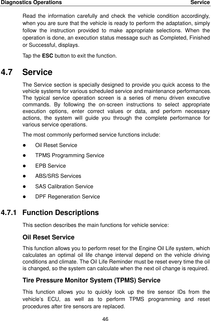 Diagnostics Operations    Service 46  Read  the  information carefully  and  check the  vehicle  condition accordingly, when you are sure that the vehicle is ready to perform the adaptation, simply follow  the  instruction  provided  to  make  appropriate  selections.  When  the operation is done, an execution status message such as Completed, Finished or Successful, displays. Tap the ESC button to exit the function. 4.7  Service The Service section is specially designed to provide you quick access to the vehicle systems for various scheduled service and maintenance performances. The  typical  service  operation  screen  is  a  series  of  menu  driven  executive commands.  By  following  the  on-screen  instructions  to  select  appropriate execution  options,  enter  correct  values  or  data,  and  perform  necessary actions,  the  system  will  guide  you  through  the  complete  performance  for various service operations. The most commonly performed service functions include:  Oil Reset Service  TPMS Programming Service  EPB Service  ABS/SRS Services  SAS Calibration Service  DPF Regeneration Service 4.7.1  Function Descriptions This section describes the main functions for vehicle service: Oil Reset Service This function allows you to perform reset for the Engine Oil Life system, which calculates  an  optimal  oil  life  change  interval  depend  on  the  vehicle  driving conditions and climate. The Oil Life Reminder must be reset every time the oil is changed, so the system can calculate when the next oil change is required. Tire Pressure Monitor System (TPMS) Service This  function  allows  you  to  quickly  look  up  the  tire  sensor  IDs  from  the vehicle&rsquo;s  ECU,  as  well  as  to  perform  TPMS  programming  and  reset procedures after tire sensors are replaced.