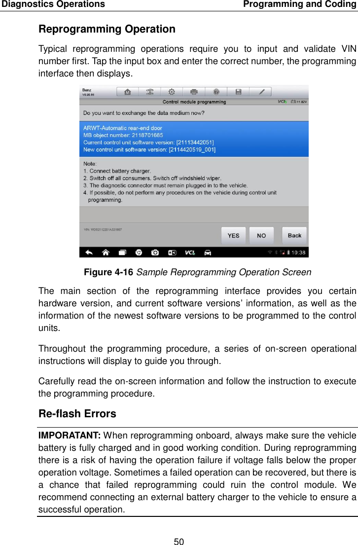 Diagnostics Operations    Programming and Coding 50  Reprogramming Operation Typical  reprogramming  operations  require  you  to  input  and  validate  VIN number first. Tap the input box and enter the correct number, the programming interface then displays. Figure 4-16 Sample Reprogramming Operation Screen The  main  section  of  the  reprogramming  interface  provides  you  certain hardware version, and current software versions&rsquo; information, as well as the information of the newest software versions to be programmed to the control units. Throughout  the  programming  procedure,  a  series  of  on-screen  operational instructions will display to guide you through. Carefully read the on-screen information and follow the instruction to execute the programming procedure. Re-flash Errors IMPORATANT: When reprogramming onboard, always make sure the vehicle battery is fully charged and in good working condition. During reprogramming there is a risk of having the operation failure if voltage falls below the proper operation voltage. Sometimes a failed operation can be recovered, but there is a  chance  that  failed  reprogramming  could  ruin  the  control  module.  We recommend connecting an external battery charger to the vehicle to ensure a successful operation.