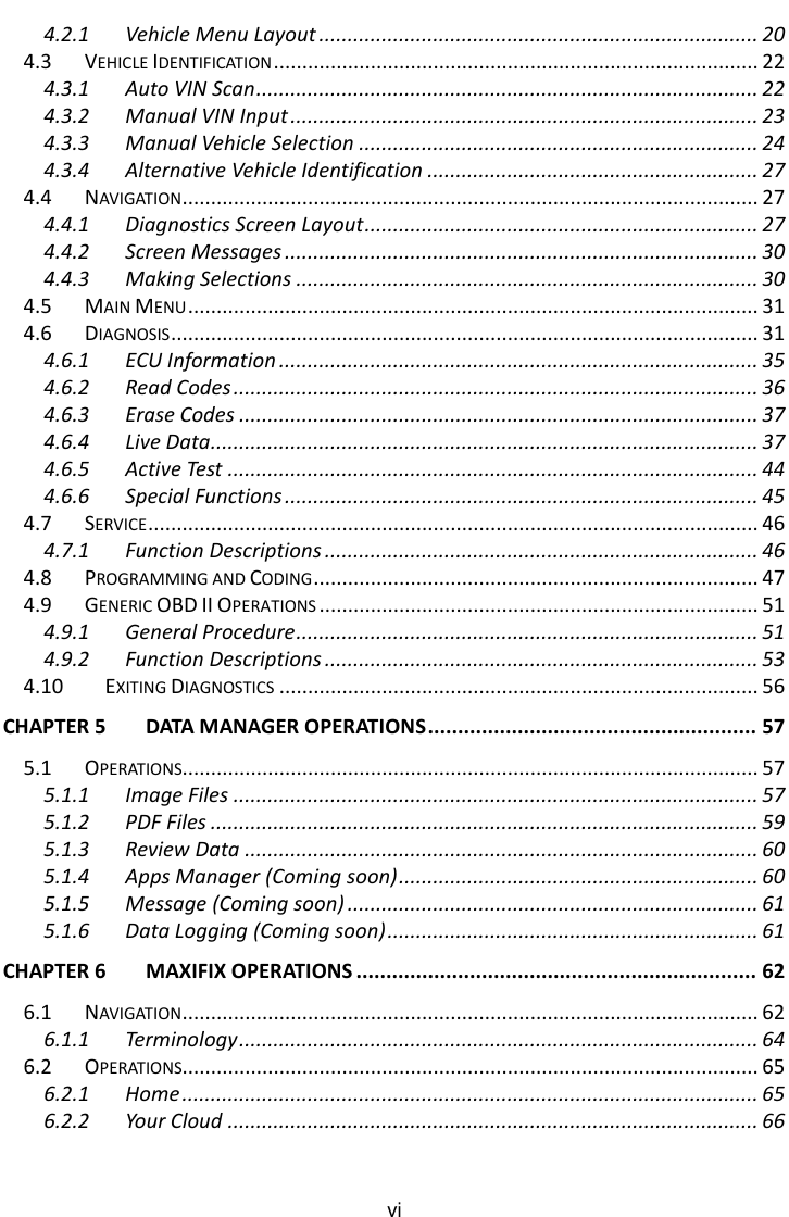    vi 4.2.1 Vehicle Menu Layout ............................................................................. 20 4.3 VEHICLE IDENTIFICATION ..................................................................................... 22 4.3.1 Auto VIN Scan ........................................................................................ 22 4.3.2 Manual VIN Input .................................................................................. 23 4.3.3 Manual Vehicle Selection ...................................................................... 24 4.3.4 Alternative Vehicle Identification .......................................................... 27 4.4 NAVIGATION ..................................................................................................... 27 4.4.1 Diagnostics Screen Layout ..................................................................... 27 4.4.2 Screen Messages ................................................................................... 30 4.4.3 Making Selections ................................................................................. 30 4.5 MAIN MENU .................................................................................................... 31 4.6 DIAGNOSIS ....................................................................................................... 31 4.6.1 ECU Information .................................................................................... 35 4.6.2 Read Codes ............................................................................................ 36 4.6.3 Erase Codes ........................................................................................... 37 4.6.4 Live Data................................................................................................ 37 4.6.5 Active Test ............................................................................................. 44 4.6.6 Special Functions ................................................................................... 45 4.7 SERVICE ........................................................................................................... 46 4.7.1 Function Descriptions ............................................................................ 46 4.8 PROGRAMMING AND CODING .............................................................................. 47 4.9 GENERIC OBD II OPERATIONS ............................................................................. 51 4.9.1 General Procedure ................................................................................. 51 4.9.2 Function Descriptions ............................................................................ 53 4.10 EXITING DIAGNOSTICS .................................................................................... 56 CHAPTER 5 DATA MANAGER OPERATIONS ....................................................... 57 5.1 OPERATIONS..................................................................................................... 57 5.1.1 Image Files ............................................................................................ 57 5.1.2 PDF Files ................................................................................................ 59 5.1.3 Review Data .......................................................................................... 60 5.1.4 Apps Manager (Coming soon) ............................................................... 60 5.1.5 Message (Coming soon) ........................................................................ 61 5.1.6 Data Logging (Coming soon) ................................................................. 61 CHAPTER 6 MAXIFIX OPERATIONS ................................................................... 62 6.1 NAVIGATION ..................................................................................................... 62 6.1.1 Terminology ........................................................................................... 64 6.2 OPERATIONS..................................................................................................... 65 6.2.1 Home ..................................................................................................... 65 6.2.2 Your Cloud ............................................................................................. 66 