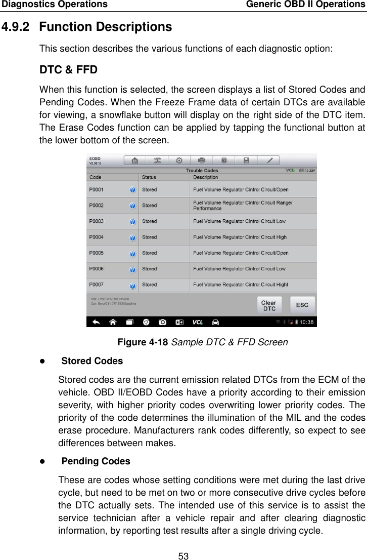 Diagnostics Operations    Generic OBD II Operations 53  4.9.2  Function Descriptions This section describes the various functions of each diagnostic option: DTC &amp; FFD When this function is selected, the screen displays a list of Stored Codes and Pending Codes. When the Freeze Frame data of certain DTCs are available for viewing, a snowflake button will display on the right side of the DTC item. The Erase Codes function can be applied by tapping the functional button at the lower bottom of the screen. Figure 4-18 Sample DTC &amp; FFD Screen  Stored Codes Stored codes are the current emission related DTCs from the ECM of the vehicle. OBD II/EOBD Codes have a priority according to their emission severity, with higher priority codes overwriting lower priority codes. The priority of the code determines the illumination of the MIL and the codes erase procedure. Manufacturers rank codes differently, so expect to see differences between makes.  Pending Codes These are codes whose setting conditions were met during the last drive cycle, but need to be met on two or more consecutive drive cycles before the DTC actually sets. The intended use of this service is to assist the service  technician  after  a  vehicle  repair  and  after  clearing  diagnostic information, by reporting test results after a single driving cycle. 