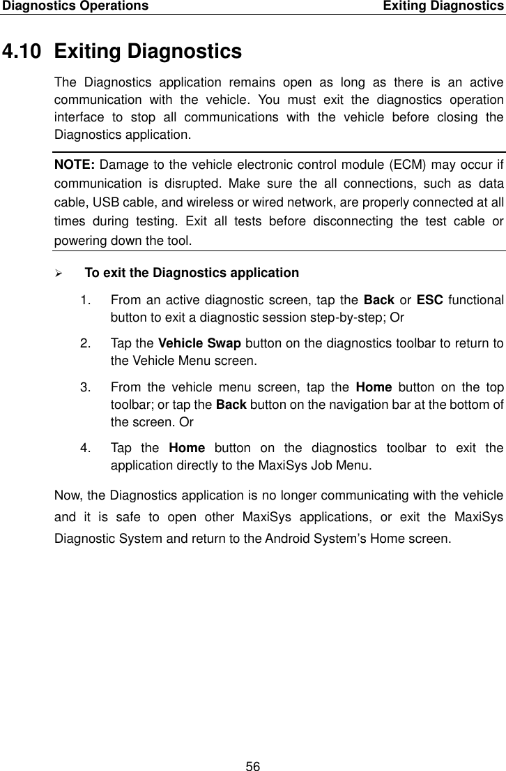 Diagnostics Operations    Exiting Diagnostics 56  4.10  Exiting Diagnostics The  Diagnostics  application  remains  open  as  long  as  there  is  an  active communication  with  the  vehicle.  You  must  exit  the  diagnostics  operation interface  to  stop  all  communications  with  the  vehicle  before  closing  the Diagnostics application. NOTE: Damage to the vehicle electronic control module (ECM) may occur if communication  is  disrupted.  Make  sure  the  all  connections,  such  as  data cable, USB cable, and wireless or wired network, are properly connected at all times  during  testing.  Exit  all  tests  before  disconnecting  the  test  cable  or powering down the tool.  To exit the Diagnostics application 1.  From an active diagnostic screen, tap the Back or ESC functional button to exit a diagnostic session step-by-step; Or 2.  Tap the Vehicle Swap button on the diagnostics toolbar to return to the Vehicle Menu screen. 3.  From  the  vehicle  menu  screen,  tap  the  Home  button  on  the  top toolbar; or tap the Back button on the navigation bar at the bottom of the screen. Or 4.  Tap  the  Home  button  on  the  diagnostics  toolbar  to  exit  the application directly to the MaxiSys Job Menu. Now, the Diagnostics application is no longer communicating with the vehicle and  it  is  safe  to  open  other  MaxiSys  applications,  or  exit  the  MaxiSys Diagnostic System and return to the Android System&rsquo;s Home screen. 