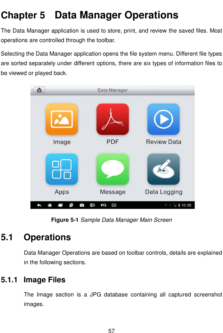    57  Chapter 5    Data Manager Operations The Data Manager application is used to store, print, and review the saved files. Most operations are controlled through the toolbar. Selecting the Data Manager application opens the file system menu. Different file types are sorted separately under different options, there are six types of information files to be viewed or played back. Figure 5-1 Sample Data Manager Main Screen 5.1  Operations Data Manager Operations are based on toolbar controls, details are explained in the following sections. 5.1.1  Image Files The  Image  section  is  a  JPG  database  containing  all  captured  screenshot images. 