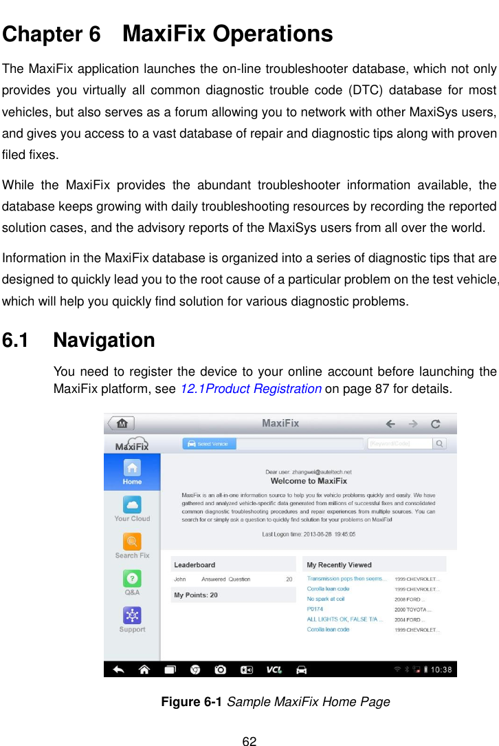    62  Chapter 6    MaxiFix Operations The MaxiFix application launches the on-line troubleshooter database, which not only provides  you  virtually  all  common  diagnostic trouble  code (DTC)  database  for  most vehicles, but also serves as a forum allowing you to network with other MaxiSys users, and gives you access to a vast database of repair and diagnostic tips along with proven filed fixes. While  the  MaxiFix  provides  the  abundant  troubleshooter  information  available,  the database keeps growing with daily troubleshooting resources by recording the reported solution cases, and the advisory reports of the MaxiSys users from all over the world. Information in the MaxiFix database is organized into a series of diagnostic tips that are designed to quickly lead you to the root cause of a particular problem on the test vehicle, which will help you quickly find solution for various diagnostic problems. 6.1  Navigation You need to register the device to your online  account before launching the MaxiFix platform, see 12.1Product Registration on page 87 for details. Figure 6-1 Sample MaxiFix Home Page 