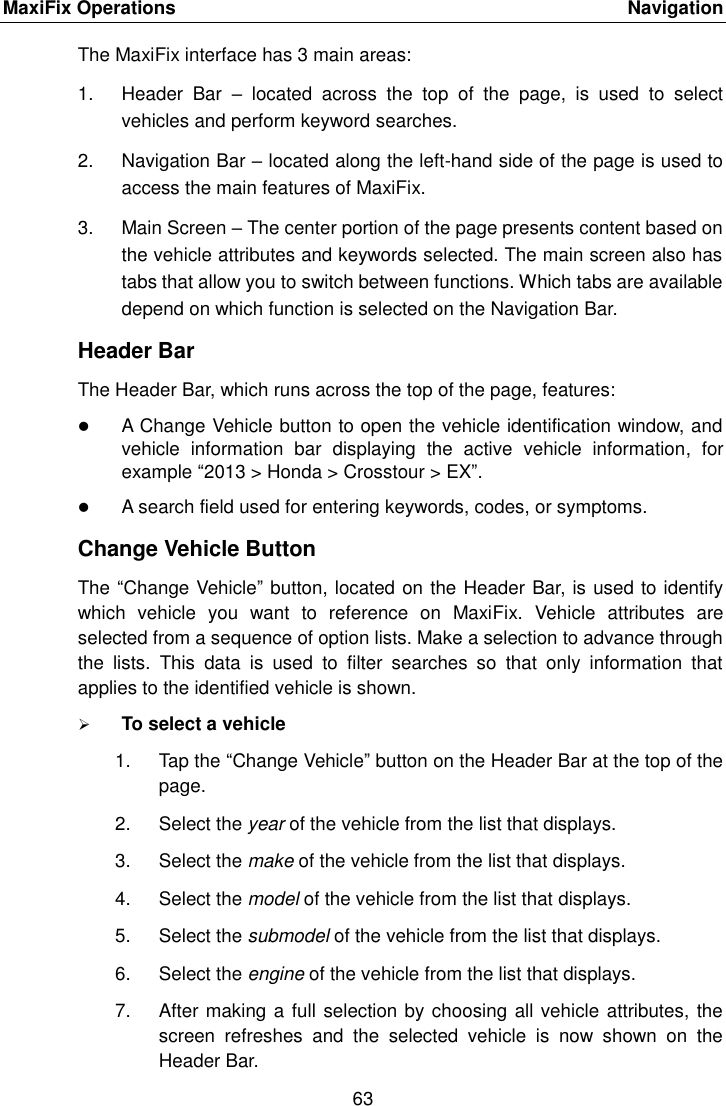 MaxiFix Operations    Navigation 63  The MaxiFix interface has 3 main areas: 1.  Header  Bar  &ndash;  located  across  the  top  of  the  page,  is  used  to  select vehicles and perform keyword searches. 2.  Navigation Bar &ndash; located along the left-hand side of the page is used to access the main features of MaxiFix. 3.  Main Screen &ndash; The center portion of the page presents content based on the vehicle attributes and keywords selected. The main screen also has tabs that allow you to switch between functions. Which tabs are available depend on which function is selected on the Navigation Bar. Header Bar The Header Bar, which runs across the top of the page, features:  A Change Vehicle button to open the vehicle identification window, and vehicle  information  bar  displaying  the  active  vehicle  information,  for example &ldquo;2013 > Honda > Crosstour > EX&rdquo;.  A search field used for entering keywords, codes, or symptoms. Change Vehicle Button The &ldquo;Change Vehicle&rdquo; button, located on the Header Bar, is used to identify which  vehicle  you  want  to  reference  on  MaxiFix.  Vehicle  attributes  are selected from a sequence of option lists. Make a selection to advance through the  lists.  This  data  is  used  to  filter  searches  so  that  only  information  that applies to the identified vehicle is shown.  To select a vehicle 1.  Tap the &ldquo;Change Vehicle&rdquo; button on the Header Bar at the top of the page. 2.  Select the year of the vehicle from the list that displays. 3.  Select the make of the vehicle from the list that displays. 4.  Select the model of the vehicle from the list that displays. 5.  Select the submodel of the vehicle from the list that displays. 6.  Select the engine of the vehicle from the list that displays. 7.  After making a full selection by choosing all vehicle attributes, the screen  refreshes  and  the  selected  vehicle  is  now  shown  on  the Header Bar. 