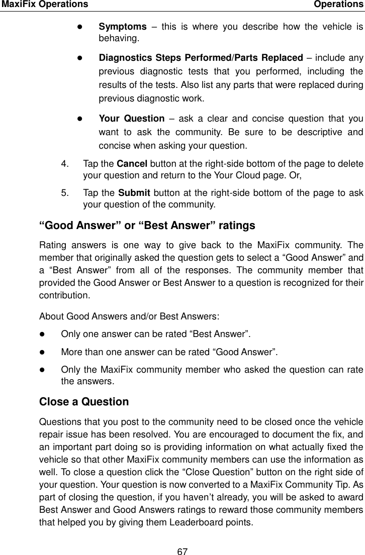 MaxiFix Operations    Operations 67   Symptoms  &ndash;  this  is  where  you  describe  how  the  vehicle  is behaving.  Diagnostics Steps Performed/Parts Replaced &ndash; include any previous  diagnostic  tests  that  you  performed,  including  the results of the tests. Also list any parts that were replaced during previous diagnostic work.  Your  Question  &ndash;  ask  a  clear  and  concise  question  that  you want  to  ask  the  community.  Be  sure  to  be  descriptive  and concise when asking your question. 4.  Tap the Cancel button at the right-side bottom of the page to delete your question and return to the Your Cloud page. Or, 5.  Tap the Submit button at the right-side bottom of the page to ask your question of the community. &ldquo;Good Answer&rdquo; or &ldquo;Best Answer&rdquo; ratings Rating  answers  is  one  way  to  give  back  to  the  MaxiFix  community.  The member that originally asked the question gets to select a &ldquo;Good Answer&rdquo; and a  &ldquo;Best  Answer&rdquo;  from  all  of  the  responses.  The  community  member  that provided the Good Answer or Best Answer to a question is recognized for their contribution. About Good Answers and/or Best Answers:  Only one answer can be rated &ldquo;Best Answer&rdquo;.  More than one answer can be rated &ldquo;Good Answer&rdquo;.  Only the MaxiFix community member who asked the question can rate the answers. Close a Question Questions that you post to the community need to be closed once the vehicle repair issue has been resolved. You are encouraged to document the fix, and an important part doing so is providing information on what actually fixed the vehicle so that other MaxiFix community members can use the information as well. To close a question click the &ldquo;Close Question&rdquo; button on the right side of your question. Your question is now converted to a MaxiFix Community Tip. As part of closing the question, if you haven&rsquo;t already, you will be asked to award Best Answer and Good Answers ratings to reward those community members that helped you by giving them Leaderboard points. 