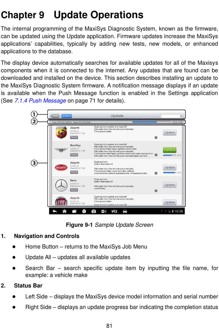    81  Chapter 9    Update Operations The internal programming of the MaxiSys Diagnostic System, known as the firmware, can be updated using the Update application. Firmware updates increase the MaxiSys applications&rsquo;  capabilities,  typically  by  adding  new  tests,  new  models,  or  enhanced applications to the database. The display device automatically searches for available updates for all of the Maxisys components when it is connected to the internet. Any updates that are found can be downloaded and installed on the device. This section describes installing an update to the MaxiSys Diagnostic System firmware. A notification message displays if an update is  available  when the  Push  Message  function is  enabled  in  the  Settings  application (See 7.1.4 Push Message on page 71 for details). Figure 9-1 Sample Update Screen 1.  Navigation and Controls  Home Button &ndash; returns to the MaxiSys Job Menu  Update All &ndash; updates all available updates  Search  Bar  &ndash;  search  specific  update  item  by  inputting  the  file  name,  for example: a vehicle make 2.  Status Bar  Left Side &ndash; displays the MaxiSys device model information and serial number  Right Side &ndash; displays an update progress bar indicating the completion status 