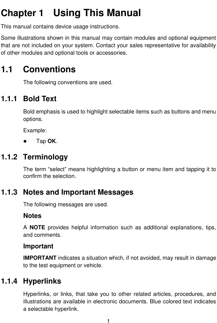    1  Chapter 1    Using This Manual This manual contains device usage instructions. Some illustrations shown in this manual may contain modules and optional equipment that are not included on your system. Contact your sales representative for availability of other modules and optional tools or accessories. 1.1  Conventions The following conventions are used. 1.1.1  Bold Text Bold emphasis is used to highlight selectable items such as buttons and menu options. Example:  Tap OK. 1.1.2  Terminology The term &ldquo;select&rdquo; means highlighting a button or menu item and tapping it to confirm the selection. 1.1.3  Notes and Important Messages The following messages are used. Notes A  NOTE  provides  helpful  information  such  as  additional  explanations,  tips, and comments. Important IMPORTANT indicates a situation which, if not avoided, may result in damage to the test equipment or vehicle. 1.1.4  Hyperlinks Hyperlinks, or links,  that take you to  other related articles, procedures, and illustrations are available in electronic documents. Blue colored text indicates a selectable hyperlink. 