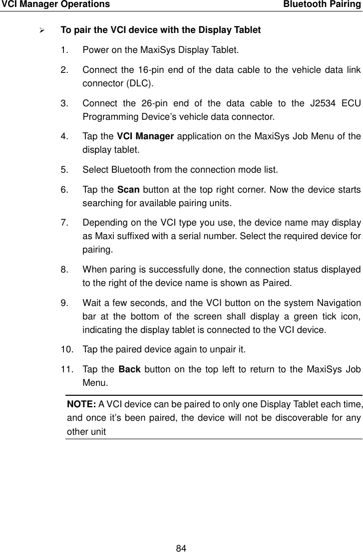 VCI Manager Operations    Bluetooth Pairing 84   To pair the VCI device with the Display Tablet 1.  Power on the MaxiSys Display Tablet. 2.  Connect the 16-pin end of the data cable to the vehicle data link connector (DLC). 3.  Connect  the  26-pin  end  of  the  data  cable  to  the  J2534  ECU Programming Device&rsquo;s vehicle data connector. 4.  Tap the VCI Manager application on the MaxiSys Job Menu of the display tablet. 5.  Select Bluetooth from the connection mode list. 6.  Tap the Scan button at the top right corner. Now the device starts searching for available pairing units. 7.  Depending on the VCI type you use, the device name may display as Maxi suffixed with a serial number. Select the required device for pairing. 8.  When paring is successfully done, the connection status displayed to the right of the device name is shown as Paired. 9.  Wait a few seconds, and the VCI button on the system Navigation bar  at  the  bottom  of  the  screen  shall  display  a  green  tick  icon, indicating the display tablet is connected to the VCI device. 10.  Tap the paired device again to unpair it. 11.  Tap  the Back button on the top left to return to  the MaxiSys Job Menu. NOTE: A VCI device can be paired to only one Display Tablet each time, and once it&rsquo;s been paired, the device will not be discoverable for any other unit