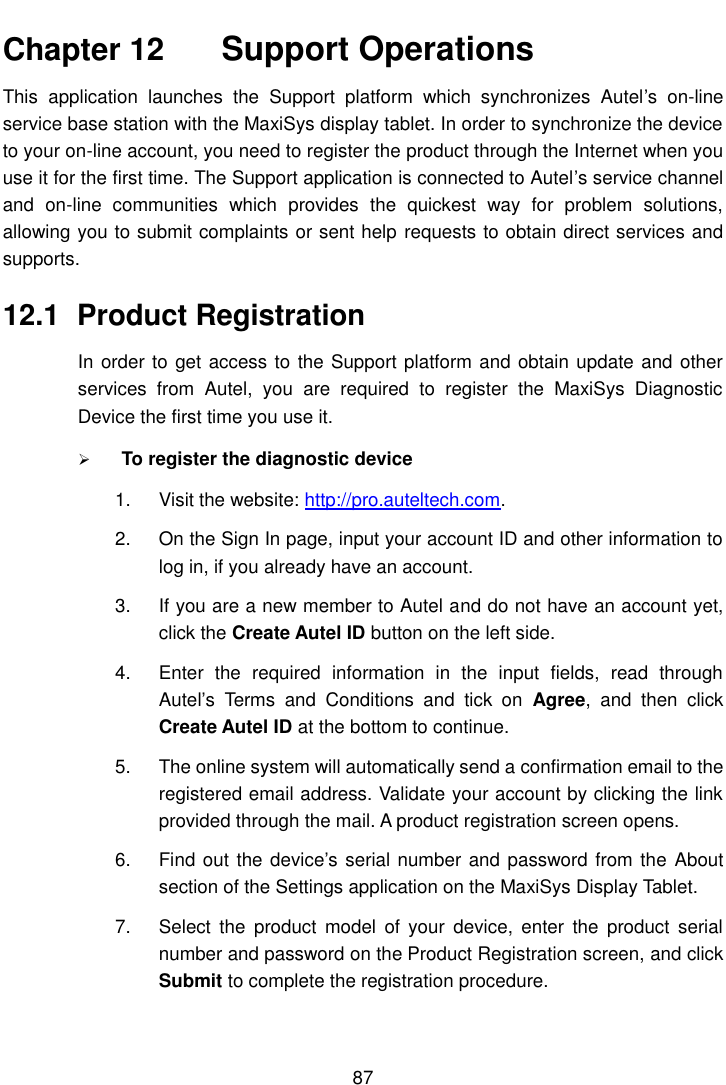   87  Chapter 12    Support Operations This  application  launches  the  Support  platform  which  synchronizes  Autel&rsquo;s  on-line service base station with the MaxiSys display tablet. In order to synchronize the device to your on-line account, you need to register the product through the Internet when you use it for the first time. The Support application is connected to Autel&rsquo;s service channel and  on-line  communities  which  provides  the  quickest  way  for  problem  solutions, allowing you to submit complaints or sent help requests to obtain direct services and supports. 12.1  Product Registration In order to get access to the Support platform and obtain update and other services  from  Autel,  you  are  required  to  register  the  MaxiSys  Diagnostic Device the first time you use it.  To register the diagnostic device 1.  Visit the website: http://pro.auteltech.com. 2.  On the Sign In page, input your account ID and other information to log in, if you already have an account. 3.  If you are a new member to Autel and do not have an account yet, click the Create Autel ID button on the left side. 4.  Enter  the  required  information  in  the  input  fields,  read  through Autel&rsquo;s  Terms  and  Conditions  and  tick  on  Agree,  and  then  click Create Autel ID at the bottom to continue. 5.  The online system will automatically send a confirmation email to the registered email address. Validate your account by clicking the link provided through the mail. A product registration screen opens. 6.  Find out the device&rsquo;s serial number and password from the  About section of the Settings application on the MaxiSys Display Tablet. 7.  Select  the  product  model  of  your  device,  enter  the  product  serial number and password on the Product Registration screen, and click Submit to complete the registration procedure. 