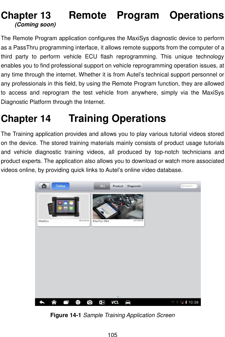    105  Chapter 13    Remote  Program  Operations (Coming soon) The Remote Program application configures the MaxiSys diagnostic device to perform as a PassThru programming interface, it allows remote supports from the computer of a third  party  to  perform  vehicle  ECU  flash  reprogramming.  This  unique  technology enables you to find professional support on vehicle reprogramming operation issues, at any time through the internet. Whether it is from Autel&rsquo;s technical support personnel or any professionals in this field, by using the Remote Program function, they are allowed to  access  and  reprogram  the  test  vehicle  from  anywhere,  simply  via  the  MaxiSys Diagnostic Platform through the Internet. Chapter 14    Training Operations The Training application provides and allows you to play various tutorial videos stored on the device. The stored training materials mainly consists of product usage tutorials and  vehicle  diagnostic  training  videos,  all  produced  by  top-notch  technicians  and product experts. The application also allows you to download or watch more associated videos online, by providing quick links to Autel&rsquo;s online video database. Figure 14-1 Sample Training Application Screen 