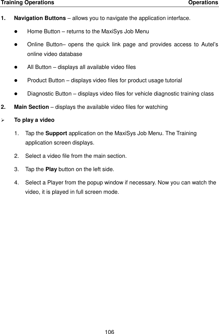 Training Operations    Operations 106  1.  Navigation Buttons &ndash; allows you to navigate the application interface.  Home Button &ndash; returns to the MaxiSys Job Menu  Online  Button&ndash;  opens  the  quick link  page  and  provides  access  to  Autel&rsquo;s online video database  All Button &ndash; displays all available video files  Product Button &ndash; displays video files for product usage tutorial  Diagnostic Button &ndash; displays video files for vehicle diagnostic training class 2.  Main Section &ndash; displays the available video files for watching  To play a video 1.  Tap the Support application on the MaxiSys Job Menu. The Training application screen displays. 2.  Select a video file from the main section. 3.  Tap the Play button on the left side. 4.  Select a Player from the popup window if necessary. Now you can watch the video, it is played in full screen mode.