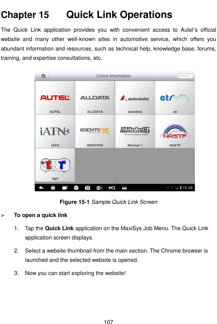    107  Chapter 15    Quick Link Operations The  Quick  Link  application  provides  you  with  convenient  access  to  Autel&rsquo;s  official website  and  many  other  well-known  sites  in  automotive  service,  which  offers  you abundant information and resources, such as technical help, knowledge base, forums, training, and expertise consultations, etc. Figure 15-1 Sample Quick Link Screen  To open a quick link 1.  Tap the Quick Link application on the MaxiSys Job Menu. The Quick Link application screen displays. 2.  Select a website thumbnail from the main section. The Chrome browser is launched and the selected website is opened. 3.  Now you can start exploring the website!