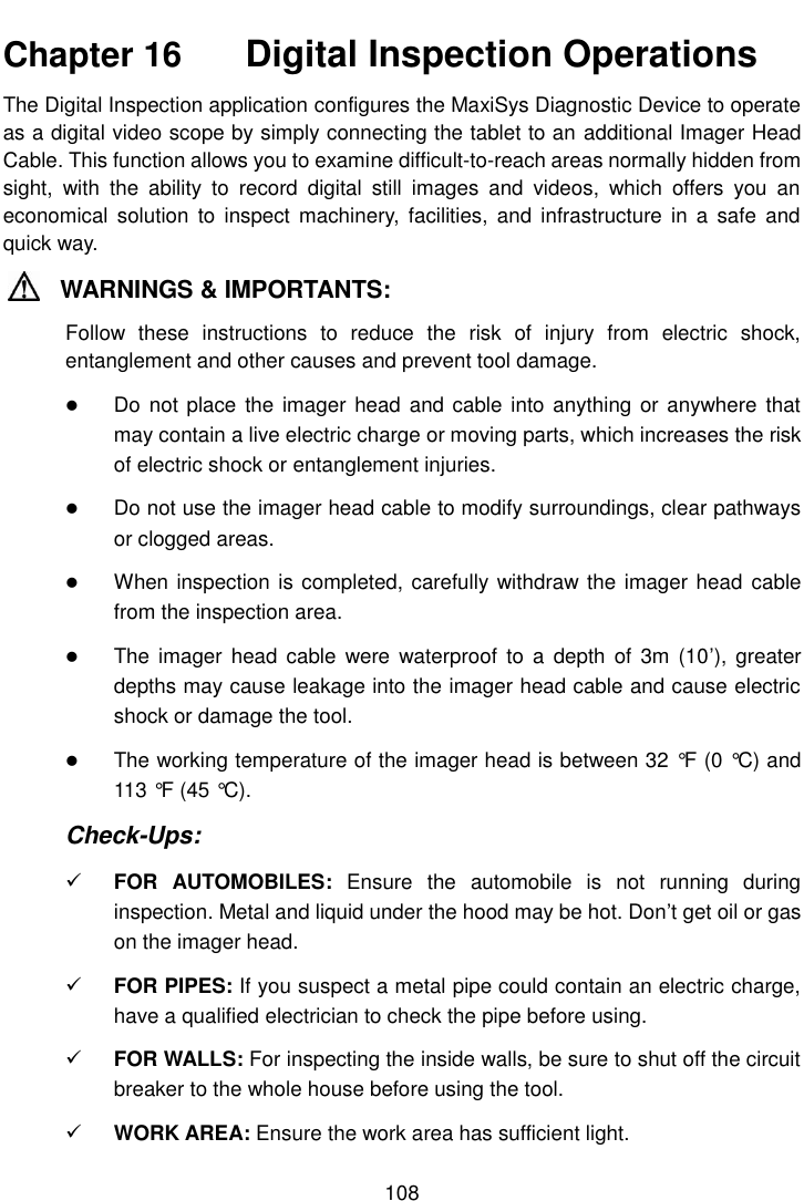    108  Chapter 16    Digital Inspection Operations The Digital Inspection application configures the MaxiSys Diagnostic Device to operate as a digital video scope by simply connecting the tablet to an additional Imager Head Cable. This function allows you to examine difficult-to-reach areas normally hidden from sight,  with  the  ability  to  record  digital  still  images  and  videos,  which  offers  you  an economical  solution  to  inspect machinery,  facilities,  and  infrastructure  in  a  safe and quick way. WARNINGS &amp; IMPORTANTS: Follow  these  instructions  to  reduce  the  risk  of  injury  from  electric  shock, entanglement and other causes and prevent tool damage.  Do not  place the imager head  and cable into anything or  anywhere that may contain a live electric charge or moving parts, which increases the risk of electric shock or entanglement injuries.  Do not use the imager head cable to modify surroundings, clear pathways or clogged areas.  When inspection is completed, carefully withdraw the imager head cable from the inspection area.  The  imager  head cable  were  waterproof  to a  depth  of  3m (10&rsquo;),  greater depths may cause leakage into the imager head cable and cause electric shock or damage the tool.  The working temperature of the imager head is between 32 &deg;F  (0 &deg;C) and 113 &deg;F  (45 &deg;C). Check-Ups:  FOR  AUTOMOBILES:  Ensure  the  automobile  is  not  running  during inspection. Metal and liquid under the hood may be hot. Don&rsquo;t get oil or gas on the imager head.  FOR PIPES: If you suspect a metal pipe could contain an electric charge, have a qualified electrician to check the pipe before using.  FOR WALLS: For inspecting the inside walls, be sure to shut off the circuit breaker to the whole house before using the tool.  WORK AREA: Ensure the work area has sufficient light. 