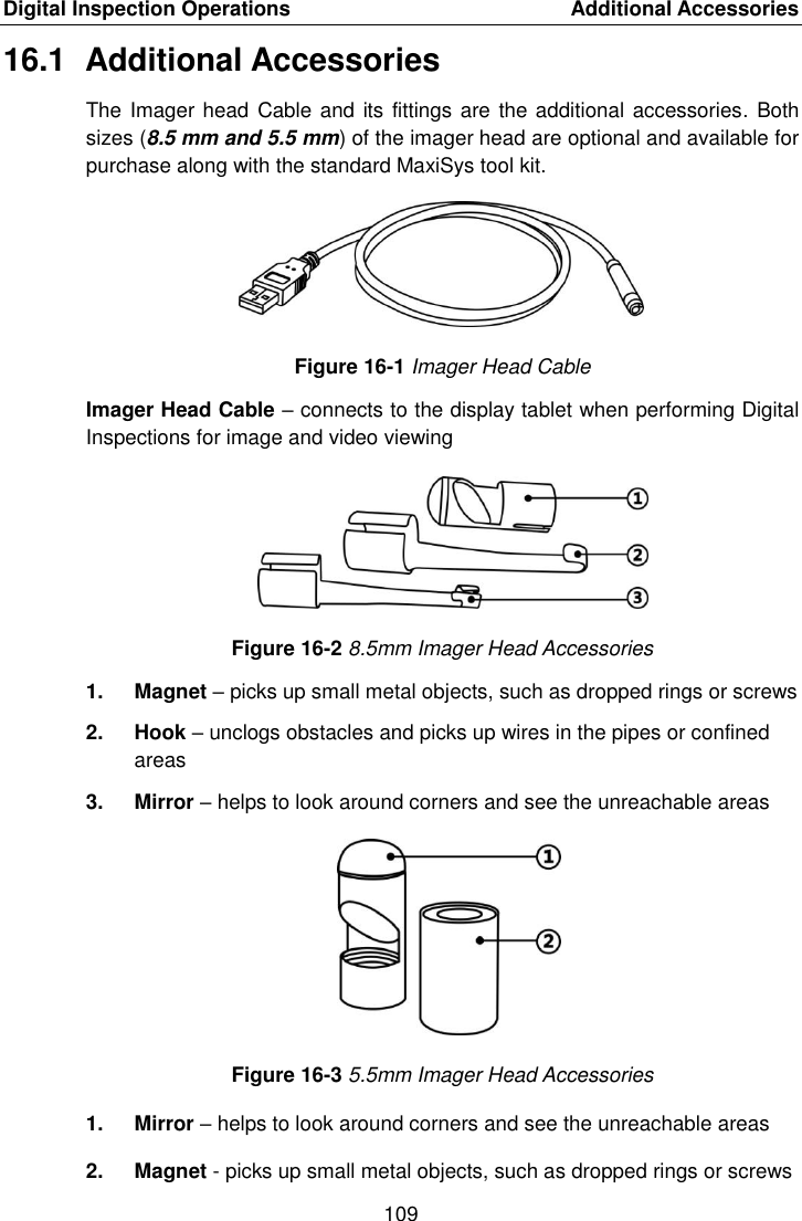 Digital Inspection Operations    Additional Accessories 109  16.1  Additional Accessories The Imager head Cable and its fittings are the additional accessories. Both sizes (8.5 mm and 5.5 mm) of the imager head are optional and available for purchase along with the standard MaxiSys tool kit. Figure 16-1 Imager Head Cable Imager Head Cable &ndash; connects to the display tablet when performing Digital Inspections for image and video viewing Figure 16-2 8.5mm Imager Head Accessories 1.  Magnet &ndash; picks up small metal objects, such as dropped rings or screws 2.  Hook &ndash; unclogs obstacles and picks up wires in the pipes or confined areas 3.  Mirror &ndash; helps to look around corners and see the unreachable areas Figure 16-3 5.5mm Imager Head Accessories 1.  Mirror &ndash; helps to look around corners and see the unreachable areas 2.  Magnet - picks up small metal objects, such as dropped rings or screws 