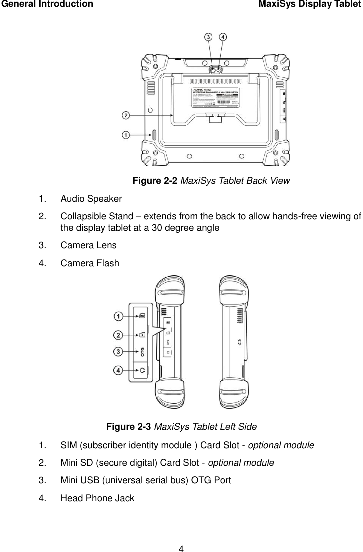 General Introduction    MaxiSys Display Tablet 4  Figure 2-2 MaxiSys Tablet Back View 1.  Audio Speaker 2.  Collapsible Stand &ndash; extends from the back to allow hands-free viewing of the display tablet at a 30 degree angle 3.  Camera Lens 4.  Camera Flash Figure 2-3 MaxiSys Tablet Left Side 1.  SIM (subscriber identity module ) Card Slot - optional module 2.  Mini SD (secure digital) Card Slot - optional module 3.  Mini USB (universal serial bus) OTG Port 4.  Head Phone Jack 