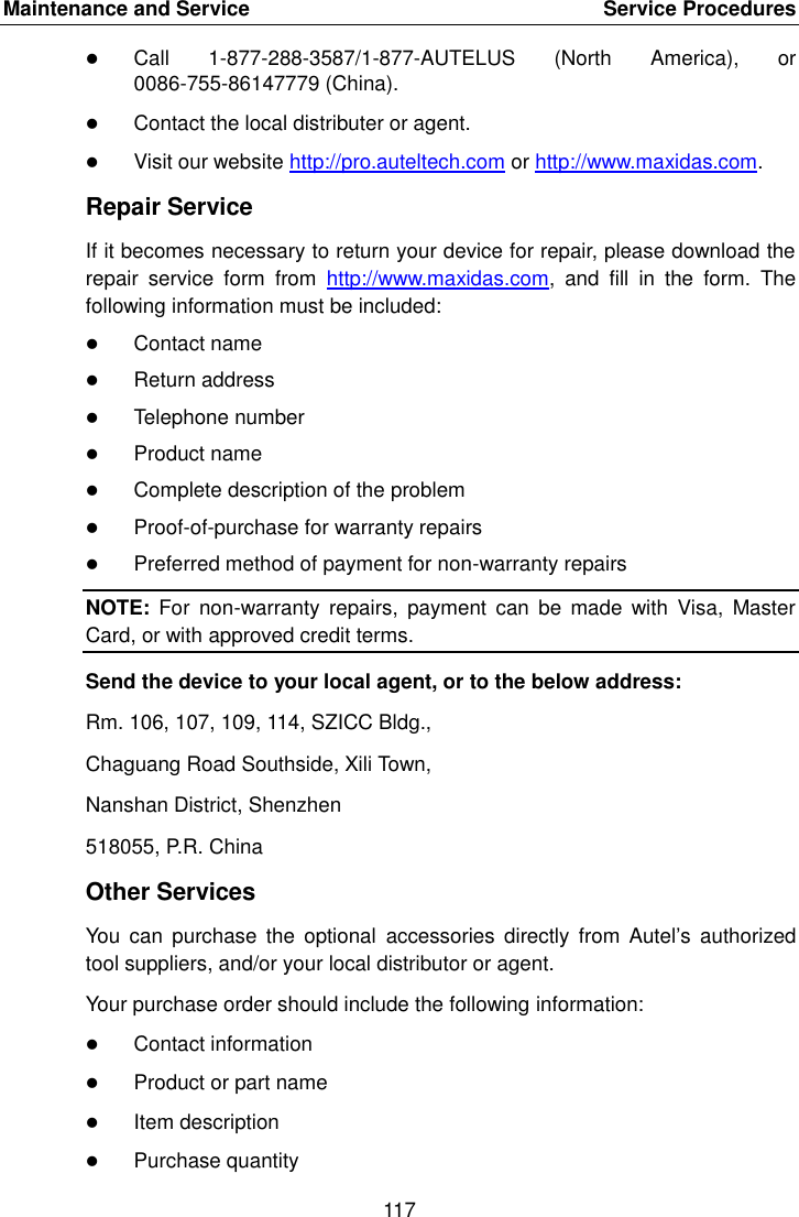 Maintenance and Service    Service Procedures 117   Call  1-877-288-3587/1-877-AUTELUS  (North  America),  or 0086-755-86147779 (China).  Contact the local distributer or agent.  Visit our website http://pro.auteltech.com or http://www.maxidas.com. Repair Service If it becomes necessary to return your device for repair, please download the repair  service  form  from  http://www.maxidas.com,  and  fill  in  the  form.  The following information must be included:  Contact name  Return address  Telephone number  Product name  Complete description of the problem  Proof-of-purchase for warranty repairs  Preferred method of payment for non-warranty repairs NOTE:  For  non-warranty  repairs,  payment  can  be  made  with  Visa,  Master Card, or with approved credit terms. Send the device to your local agent, or to the below address: Rm. 106, 107, 109, 114, SZICC Bldg., Chaguang Road Southside, Xili Town, Nanshan District, Shenzhen 518055, P.R. China Other Services You  can  purchase  the  optional  accessories  directly from Autel&rsquo;s  authorized tool suppliers, and/or your local distributor or agent. Your purchase order should include the following information:  Contact information  Product or part name  Item description  Purchase quantity