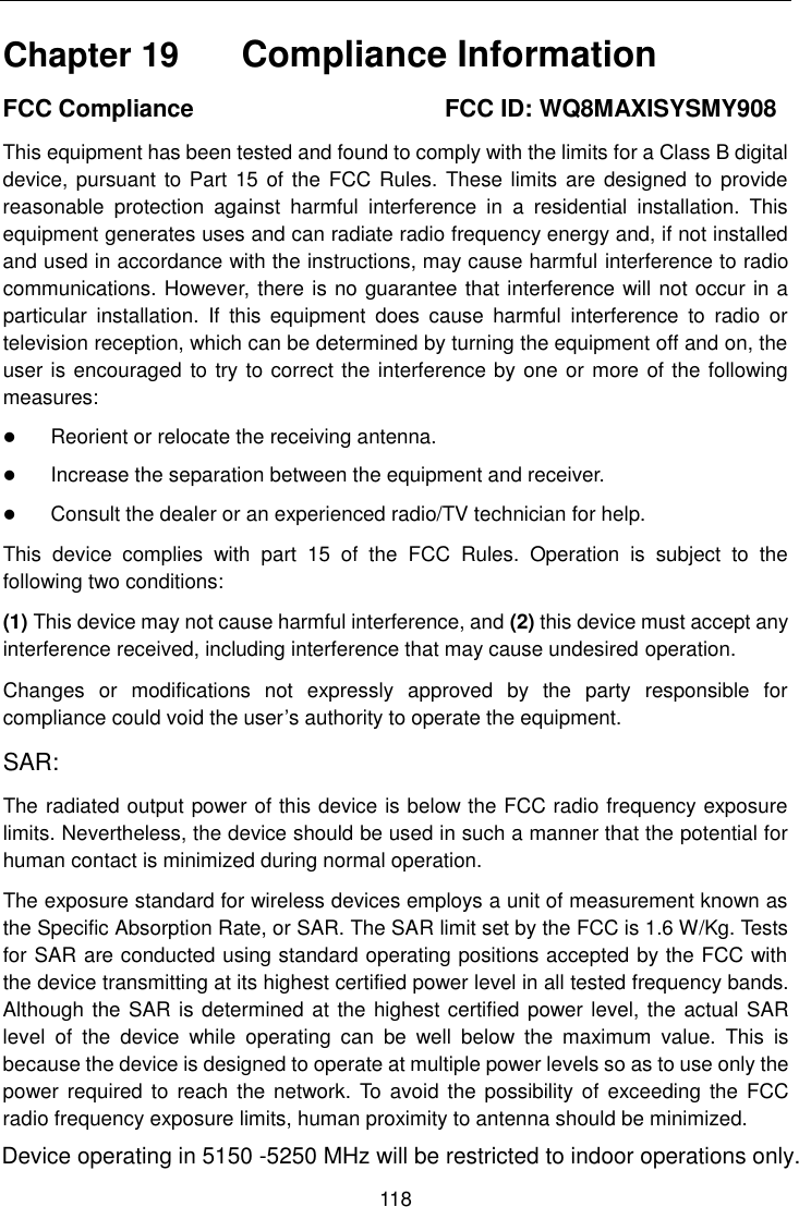    118  Chapter 19    Compliance Information FCC Compliance                                          FCC ID: WQ8MAXISYSMY908 This equipment has been tested and found to comply with the limits for a Class B digital device, pursuant to Part  15 of the FCC Rules. These limits are designed to provide reasonable  protection  against  harmful  interference  in  a  residential  installation.  This equipment generates uses and can radiate radio frequency energy and, if not installed and used in accordance with the instructions, may cause harmful interference to radio communications. However, there is no guarantee that interference will not occur in a particular  installation.  If  this  equipment  does  cause  harmful  interference  to  radio  or television reception, which can be determined by turning the equipment off and on, the user is encouraged to try to correct the interference by one or more of the following measures:  Reorient or relocate the receiving antenna.  Increase the separation between the equipment and receiver.  Consult the dealer or an experienced radio/TV technician for help. This  device  complies  with  part  15  of  the  FCC  Rules.  Operation  is  subject  to  the following two conditions: (1) This device may not cause harmful interference, and (2) this device must accept any interference received, including interference that may cause undesired operation. Changes  or  modifications  not  expressly  approved  by  the  party  responsible  for compliance could void the user&rsquo;s authority to operate the equipment. SAR: The radiated output power of this device is below the FCC radio frequency exposure limits. Nevertheless, the device should be used in such a manner that the potential for human contact is minimized during normal operation. The exposure standard for wireless devices employs a unit of measurement known as the Specific Absorption Rate, or SAR. The SAR limit set by the FCC is 1.6 W/Kg. Tests for SAR are conducted using standard operating positions accepted by the FCC with the device transmitting at its highest certified power level in all tested frequency bands. Although the SAR is determined at the highest certified power level, the actual SAR level  of  the  device  while  operating  can  be  well  below  the  maximum  value.  This  is because the device is designed to operate at multiple power levels so as to use only the power required to  reach the network. To  avoid the possibility of exceeding  the FCC radio frequency exposure limits, human proximity to antenna should be minimized.Device operating in 5150 -5250 MHz will be restricted to indoor operations only.