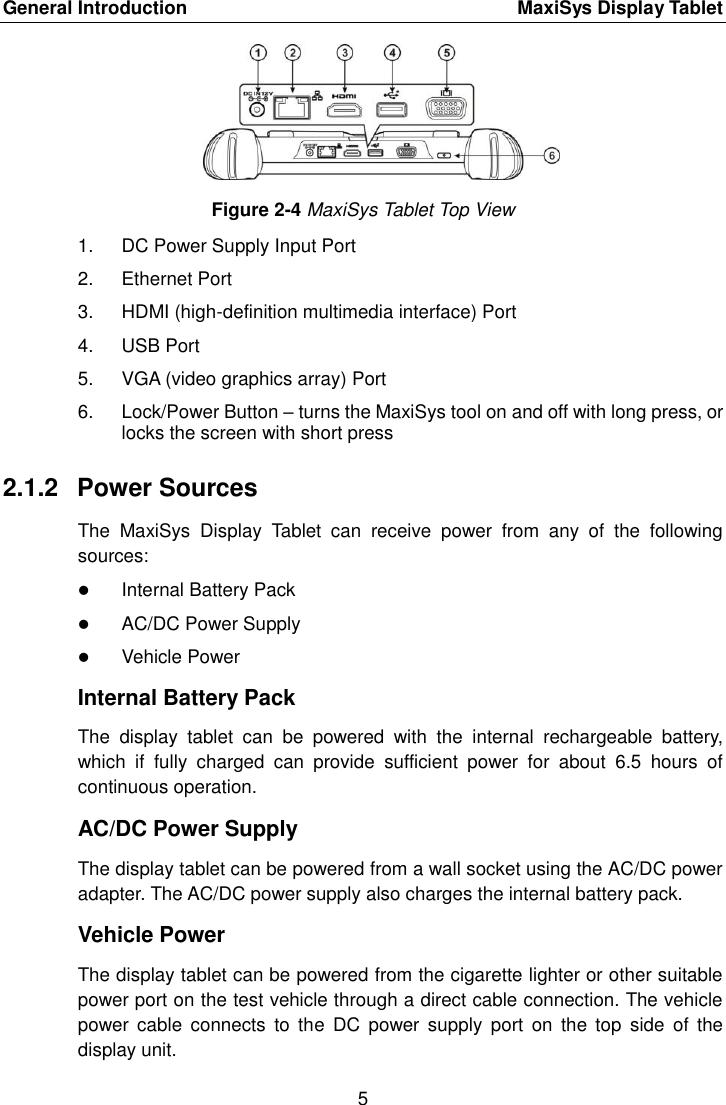 General Introduction    MaxiSys Display Tablet 5  Figure 2-4 MaxiSys Tablet Top View 1.  DC Power Supply Input Port 2.  Ethernet Port 3.  HDMI (high-definition multimedia interface) Port 4.  USB Port 5.  VGA (video graphics array) Port 6.  Lock/Power Button &ndash; turns the MaxiSys tool on and off with long press, or locks the screen with short press 2.1.2  Power Sources The  MaxiSys  Display  Tablet  can  receive  power  from  any  of  the  following sources:  Internal Battery Pack  AC/DC Power Supply  Vehicle Power Internal Battery Pack The  display  tablet  can  be  powered  with  the  internal  rechargeable  battery, which  if  fully  charged  can  provide  sufficient  power  for  about  6.5  hours  of continuous operation. AC/DC Power Supply The display tablet can be powered from a wall socket using the AC/DC power adapter. The AC/DC power supply also charges the internal battery pack. Vehicle Power The display tablet can be powered from the cigarette lighter or other suitable power port on the test vehicle through a direct cable connection. The vehicle power  cable  connects  to  the  DC  power  supply  port  on  the  top  side  of  the display unit. 