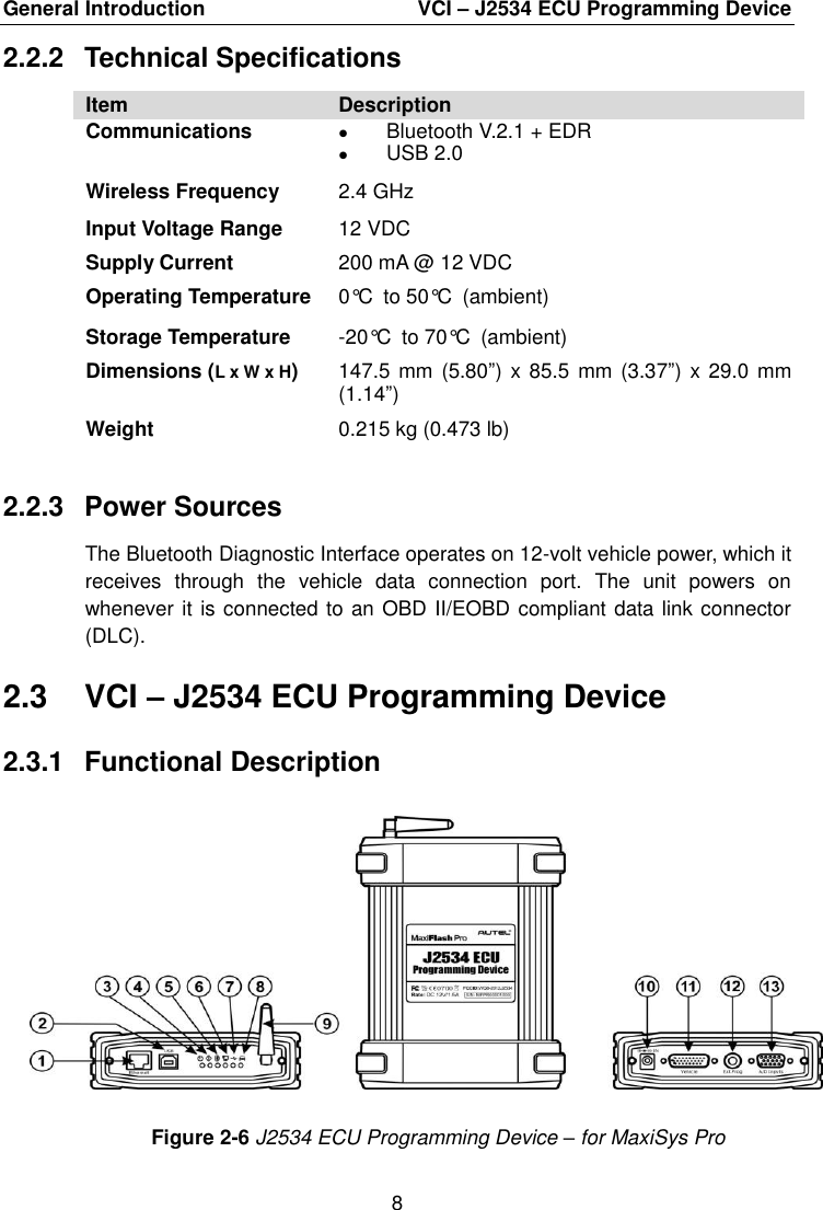 General Introduction    VCI &ndash; J2534 ECU Programming Device 8  2.2.2  Technical Specifications Item Description Communications  Bluetooth V.2.1 + EDR  USB 2.0 Wireless Frequency 2.4 GHz Input Voltage Range 12 VDC Supply Current 200 mA @ 12 VDC Operating Temperature 0&deg;C to 50&deg;C (ambient) Storage Temperature -20&deg;C to 70&deg;C (ambient) Dimensions (L x W x H) 147.5 mm  (5.80&rdquo;) x 85.5  mm (3.37&rdquo;) x 29.0  mm (1.14&rdquo;) Weight 0.215 kg (0.473 lb) 2.2.3  Power Sources The Bluetooth Diagnostic Interface operates on 12-volt vehicle power, which it receives  through  the  vehicle  data  connection  port.  The  unit  powers  on whenever it is connected to an OBD II/EOBD compliant data link connector (DLC). 2.3  VCI &ndash; J2534 ECU Programming Device 2.3.1  Functional Description Figure 2-6 J2534 ECU Programming Device &ndash; for MaxiSys Pro 