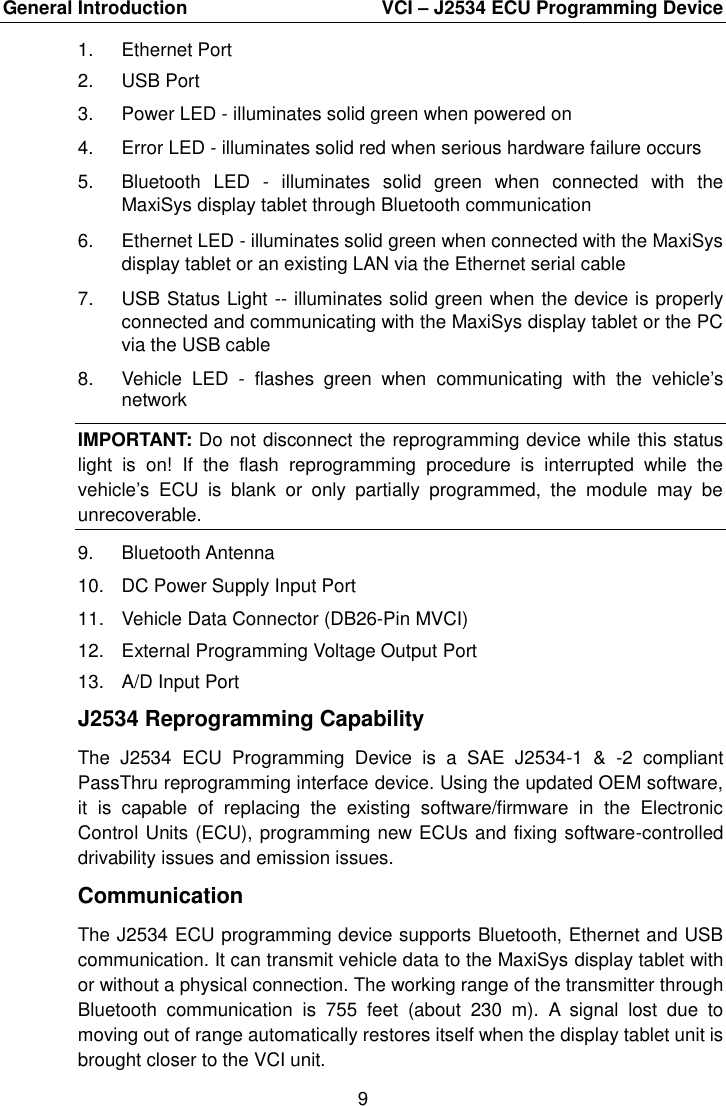 General Introduction    VCI &ndash; J2534 ECU Programming Device 9  1.  Ethernet Port 2.  USB Port 3.  Power LED - illuminates solid green when powered on 4.  Error LED - illuminates solid red when serious hardware failure occurs 5.  Bluetooth  LED  -  illuminates  solid  green  when  connected  with  the MaxiSys display tablet through Bluetooth communication 6.  Ethernet LED - illuminates solid green when connected with the MaxiSys display tablet or an existing LAN via the Ethernet serial cable 7.  USB Status Light -- illuminates solid green when the device is properly connected and communicating with the MaxiSys display tablet or the PC via the USB cable 8.  Vehicle  LED  -  flashes  green  when  communicating  with  the  vehicle&rsquo;s network IMPORTANT: Do not disconnect the reprogramming device while this status light  is  on!  If  the  flash  reprogramming  procedure  is  interrupted  while  the vehicle&rsquo;s  ECU  is  blank  or  only  partially  programmed,  the  module  may  be unrecoverable. 9.  Bluetooth Antenna 10.  DC Power Supply Input Port 11.  Vehicle Data Connector (DB26-Pin MVCI) 12.  External Programming Voltage Output Port 13.  A/D Input Port J2534 Reprogramming Capability The  J2534  ECU  Programming  Device  is  a  SAE  J2534-1  &amp;  -2  compliant PassThru reprogramming interface device. Using the updated OEM software, it  is  capable  of  replacing  the  existing  software/firmware  in  the  Electronic Control Units (ECU), programming new ECUs and fixing software-controlled drivability issues and emission issues. Communication The J2534 ECU programming device supports Bluetooth, Ethernet and USB communication. It can transmit vehicle data to the MaxiSys display tablet with or without a physical connection. The working range of the transmitter through Bluetooth  communication  is  755  feet  (about  230  m).  A  signal  lost  due  to moving out of range automatically restores itself when the display tablet unit is brought closer to the VCI unit. 