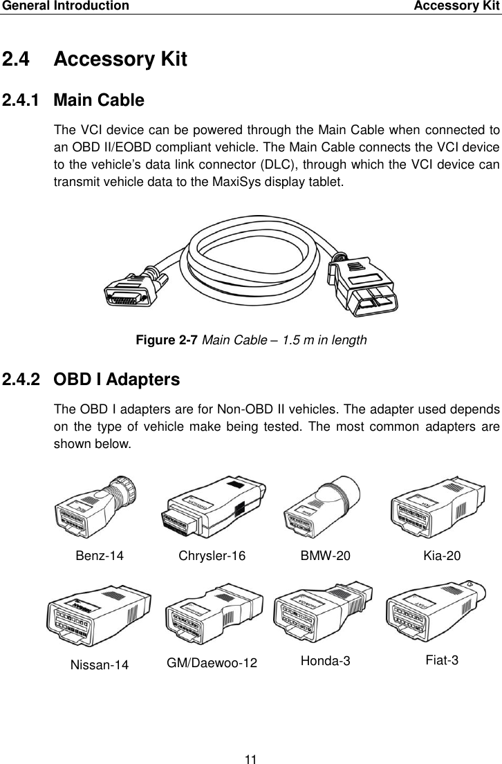 General Introduction    Accessory Kit 11  2.4  Accessory Kit 2.4.1  Main Cable The VCI device can be powered through the Main Cable when connected to an OBD II/EOBD compliant vehicle. The Main Cable connects the VCI device to the vehicle&rsquo;s data link connector (DLC), through which the VCI device can transmit vehicle data to the MaxiSys display tablet. Figure 2-7 Main Cable &ndash; 1.5 m in length 2.4.2  OBD I Adapters The OBD I adapters are for Non-OBD II vehicles. The adapter used depends on the type  of vehicle make being tested. The  most common  adapters are shown below. Benz-14 Chrysler-16 BMW-20 Kia-20 Nissan-14 GM/Daewoo-12 Honda-3 Fiat-3 