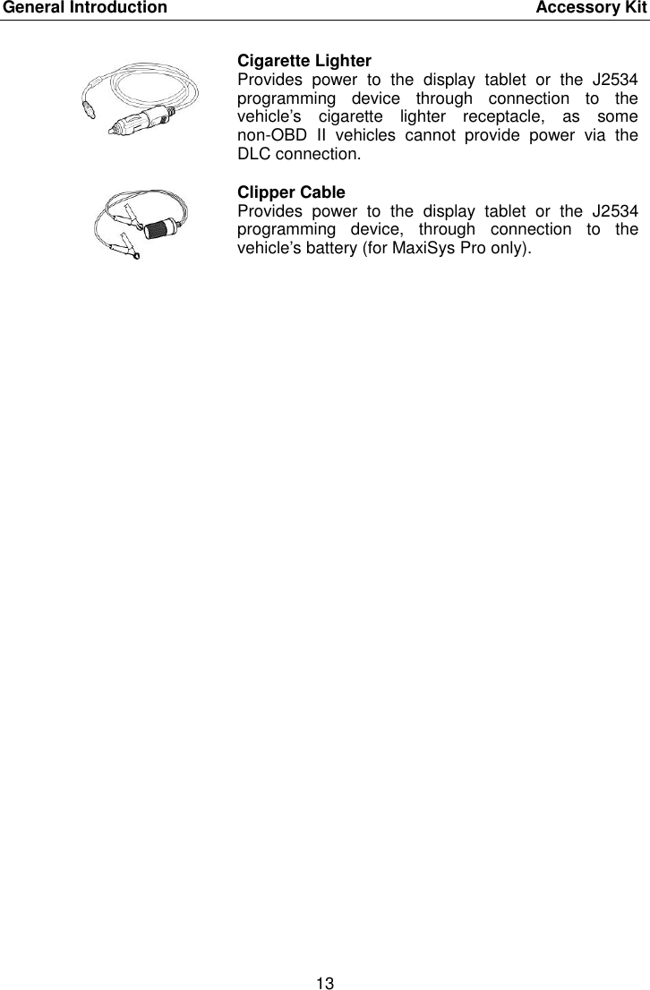 General Introduction    Accessory Kit 13   Cigarette Lighter Provides  power  to  the  display  tablet  or  the  J2534 programming  device  through  connection  to  the vehicle&rsquo;s  cigarette  lighter  receptacle,  as  some non-OBD  II  vehicles  cannot  provide  power  via  the DLC connection.  Clipper Cable Provides  power  to  the  display  tablet  or  the  J2534 programming  device,  through  connection  to  the vehicle&rsquo;s battery (for MaxiSys Pro only). 