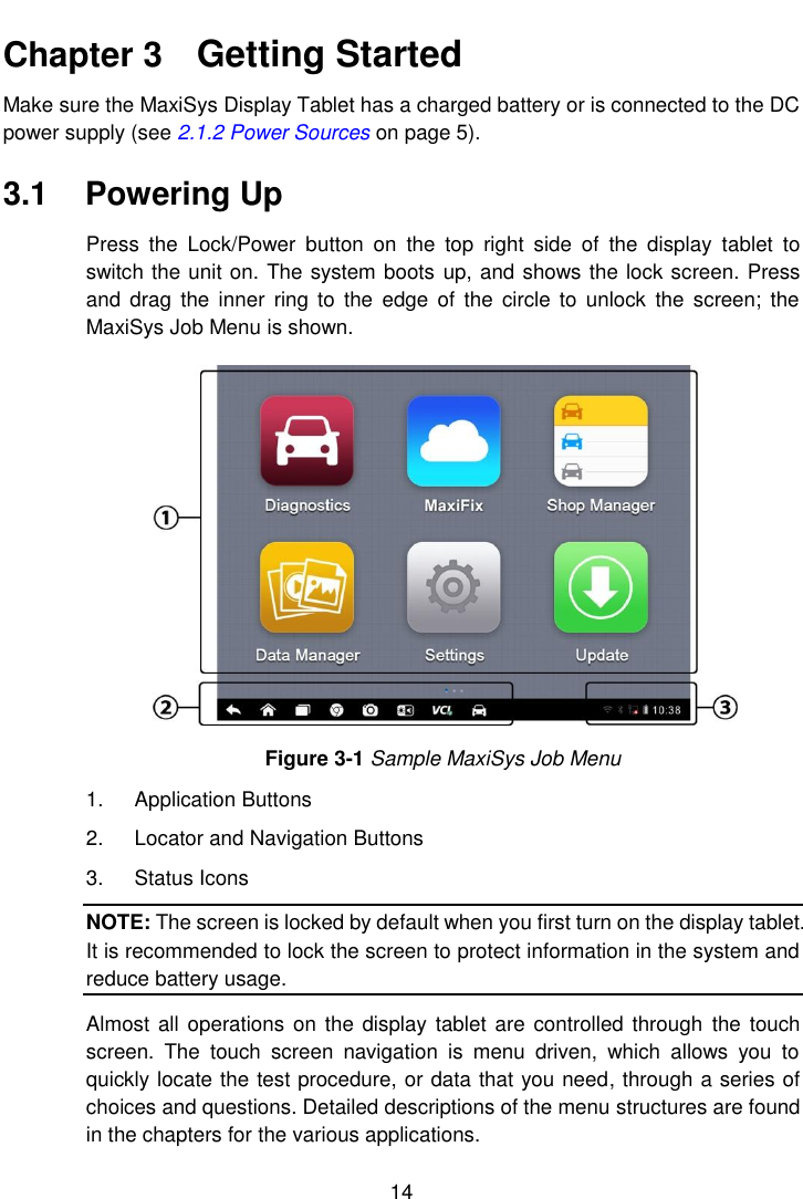    14  Chapter 3    Getting Started Make sure the MaxiSys Display Tablet has a charged battery or is connected to the DC power supply (see 2.1.2 Power Sources on page 5). 3.1  Powering Up Press  the  Lock/Power  button  on  the  top  right  side  of  the  display  tablet  to switch the unit on. The system boots up, and shows the lock screen. Press and  drag  the  inner  ring to  the  edge of  the  circle to  unlock  the  screen;  the MaxiSys Job Menu is shown. Figure 3-1 Sample MaxiSys Job Menu 1.  Application Buttons 2.  Locator and Navigation Buttons 3.  Status Icons NOTE: The screen is locked by default when you first turn on the display tablet. It is recommended to lock the screen to protect information in the system and reduce battery usage. Almost  all operations on the display tablet are  controlled through  the  touch screen.  The  touch  screen  navigation  is  menu  driven,  which  allows  you  to quickly locate the test procedure, or data that you need, through a series of choices and questions. Detailed descriptions of the menu structures are found in the chapters for the various applications. 