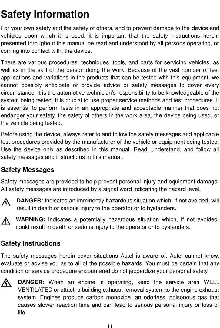    iii  Safety Information For your own safety and the safety of others, and to prevent damage to the device and vehicles  upon  which  it  is  used,  it  is  important  that  the  safety  instructions  herein presented throughout this manual be read and understood by all persons operating, or coming into contact with, the device. There are various procedures, techniques, tools, and parts for servicing vehicles, as well as in the skill of the person doing the work. Because of the vast number of test applications and variations in the products that can be tested with this equipment, we cannot  possibly  anticipate  or  provide  advice  or  safety  messages  to  cover  every circumstance. It is the automotive technician&rsquo;s responsibility to be knowledgeable of the system being tested. It is crucial to use proper service methods and test procedures. It is essential to perform tests in an appropriate and acceptable manner that does not endanger your safety, the safety of others in the work area, the device being used, or the vehicle being tested. Before using the device, always refer to and follow the safety messages and applicable test procedures provided by the manufacturer of the vehicle or equipment being tested. Use  the  device  only  as  described  in  this  manual.  Read,  understand,  and  follow  all safety messages and instructions in this manual. Safety Messages Safety messages are provided to help prevent personal injury and equipment damage. All safety messages are introduced by a signal word indicating the hazard level. DANGER: Indicates an imminently hazardous situation which, if not avoided, will result in death or serious injury to the operator or to bystanders. WARNING:  Indicates  a  potentially  hazardous  situation  which,  if  not  avoided, could result in death or serious injury to the operator or to bystanders. Safety Instructions The  safety  messages  herein  cover situations  Autel  is  aware  of. Autel  cannot  know, evaluate or advise you as to all of the possible hazards. You must be certain that any condition or service procedure encountered do not jeopardize your personal safety. DANGER:  When  an  engine  is  operating,  keep  the  service  area  WELL VENTILATED or attach a building exhaust removal system to the engine exhaust system.  Engines  produce  carbon  monoxide,  an  odorless, poisonous  gas  that causes slower reaction time and can lead to serious personal injury or loss of life. 