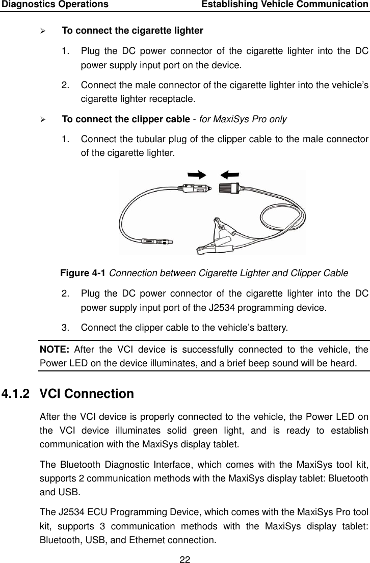 Diagnostics Operations    Establishing Vehicle Communication 22   To connect the cigarette lighter 1.  Plug  the  DC  power  connector  of  the  cigarette  lighter  into  the  DC power supply input port on the device. 2.  Connect the male connector of the cigarette lighter into the vehicle&rsquo;s cigarette lighter receptacle.  To connect the clipper cable - for MaxiSys Pro only 1.  Connect the tubular plug of the clipper cable to the male connector of the cigarette lighter. Figure 4-1 Connection between Cigarette Lighter and Clipper Cable 2.  Plug  the  DC  power  connector  of  the  cigarette  lighter  into  the  DC power supply input port of the J2534 programming device. 3.  Connect the clipper cable to the vehicle&rsquo;s battery. NOTE:  After  the  VCI  device  is  successfully  connected  to  the  vehicle,  the Power LED on the device illuminates, and a brief beep sound will be heard. 4.1.2  VCI Connection After the VCI device is properly connected to the vehicle, the Power LED on the  VCI  device  illuminates  solid  green  light,  and  is  ready  to  establish communication with the MaxiSys display tablet. The Bluetooth Diagnostic  Interface,  which comes  with the MaxiSys  tool kit, supports 2 communication methods with the MaxiSys display tablet: Bluetooth and USB. The J2534 ECU Programming Device, which comes with the MaxiSys Pro tool kit,  supports  3  communication  methods  with  the  MaxiSys  display  tablet: Bluetooth, USB, and Ethernet connection. 