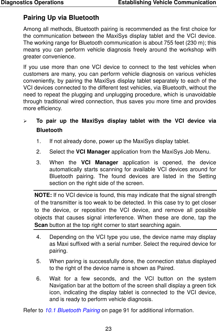 Diagnostics Operations    Establishing Vehicle Communication 23  Pairing Up via Bluetooth Among all methods, Bluetooth pairing is recommended as the first choice for the communication between the MaxiSys display tablet and the VCI device. The working range for Bluetooth communication is about 755 feet (230 m); this means  you  can perform  vehicle  diagnosis  freely around  the  workshop  with greater convenience. If you  use  more than  one VCI device to connect  to the  test vehicles  when customers are many, you can perform vehicle diagnosis on various vehicles conveniently, by pairing the MaxiSys display tablet separately to each of the VCI devices connected to the different test vehicles, via Bluetooth, without the need to repeat the plugging and unplugging procedure, which is unavoidable through traditional wired connection, thus saves you more time and provides more efficiency.  To  pair  up  the  MaxiSys  display  tablet  with  the  VCI  device  via Bluetooth 1.  If not already done, power up the MaxiSys display tablet. 2.  Select the VCI Manager application from the MaxiSys Job Menu. 3.  When  the  VCI  Manager  application  is  opened,  the  device automatically starts scanning for available VCI devices around for Bluetooth  pairing.  The  found  devices  are  listed  in  the  Setting section on the right side of the screen. NOTE: If no VCI device is found, this may indicate that the signal strength of the transmitter is too weak to be detected. In this case try to get closer to  the  device,  or  reposition  the  VCI  device,  and  remove  all  possible objects  that  causes  signal  interference. When these  are  done,  tap  the Scan button at the top right corner to start searching again. 4.  Depending on the VCI type you use, the device name may display as Maxi suffixed with a serial number. Select the required device for pairing. 5.  When paring is successfully done, the connection status displayed to the right of the device name is shown as Paired. 6.  Wait  for  a  few  seconds,  and  the  VCI  button  on  the  system Navigation bar at the bottom of the screen shall display a green tick icon, indicating the display tablet is connected  to the VCI device, and is ready to perform vehicle diagnosis. Refer to 10.1 Bluetooth Pairing on page 91 for additional information. 