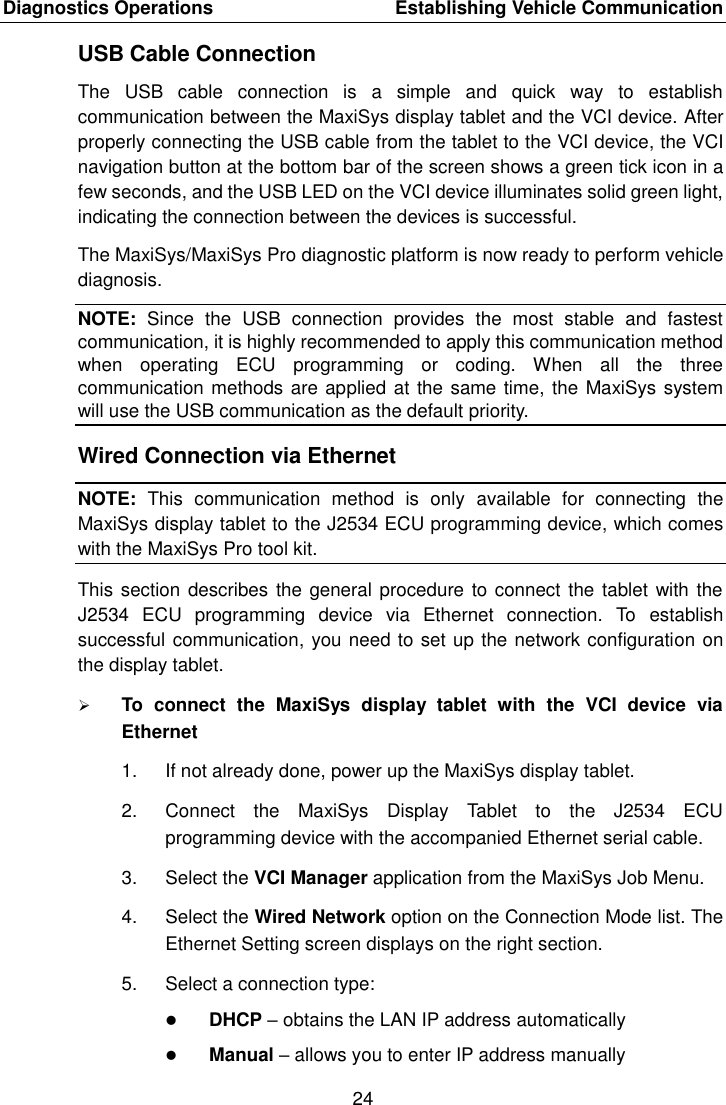 Diagnostics Operations    Establishing Vehicle Communication 24  USB Cable Connection The  USB  cable  connection  is  a  simple  and  quick  way  to  establish communication between the MaxiSys display tablet and the VCI device. After properly connecting the USB cable from the tablet to the VCI device, the VCI navigation button at the bottom bar of the screen shows a green tick icon in a few seconds, and the USB LED on the VCI device illuminates solid green light, indicating the connection between the devices is successful. The MaxiSys/MaxiSys Pro diagnostic platform is now ready to perform vehicle diagnosis. NOTE:  Since  the  USB  connection  provides  the  most  stable  and  fastest communication, it is highly recommended to apply this communication method when  operating  ECU  programming  or  coding.  When  all  the  three communication methods are applied at the same time, the MaxiSys system will use the USB communication as the default priority. Wired Connection via Ethernet NOTE:  This  communication  method  is  only  available  for  connecting  the MaxiSys display tablet to the J2534 ECU programming device, which comes with the MaxiSys Pro tool kit. This section describes the general procedure to connect the tablet  with the J2534  ECU  programming  device  via  Ethernet  connection.  To  establish successful communication, you need to set up the network configuration on the display tablet.  To  connect  the  MaxiSys  display  tablet  with  the  VCI  device  via Ethernet 1.  If not already done, power up the MaxiSys display tablet. 2.  Connect  the  MaxiSys  Display  Tablet  to  the  J2534  ECU programming device with the accompanied Ethernet serial cable. 3.  Select the VCI Manager application from the MaxiSys Job Menu. 4.  Select the Wired Network option on the Connection Mode list. The Ethernet Setting screen displays on the right section. 5.  Select a connection type:  DHCP &ndash; obtains the LAN IP address automatically  Manual &ndash; allows you to enter IP address manually 