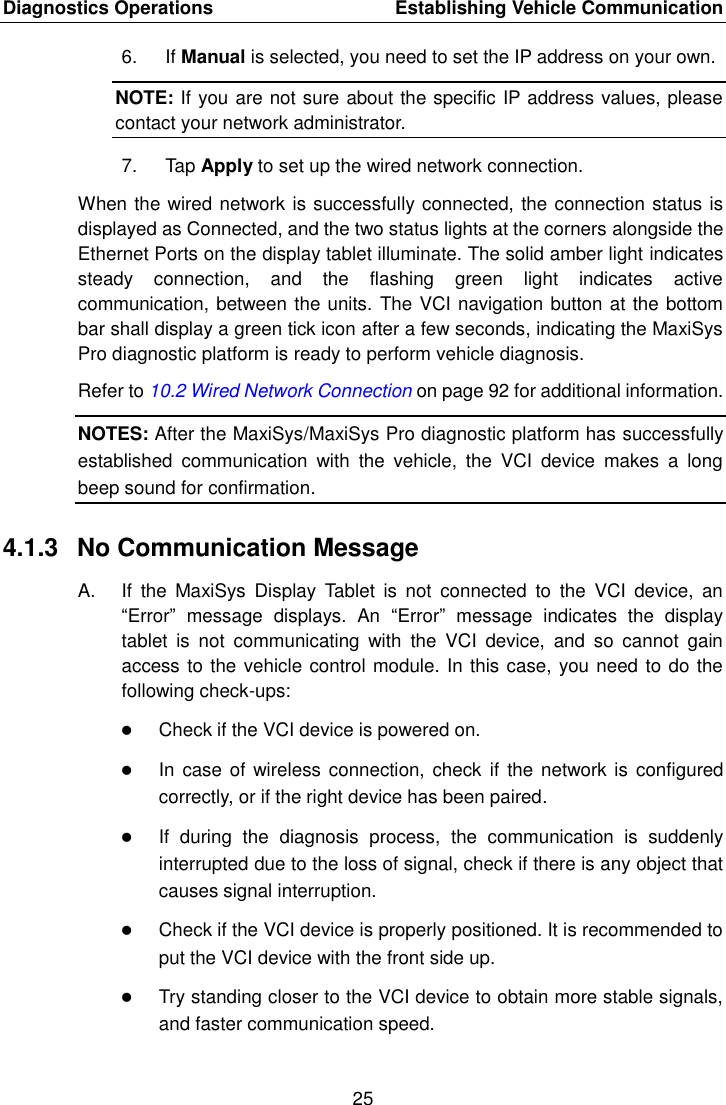 Diagnostics Operations    Establishing Vehicle Communication 25  6. If Manual is selected, you need to set the IP address on your own. NOTE: If you are not sure about the specific IP address values, please contact your network administrator. 7.  Tap Apply to set up the wired network connection. When the wired network is successfully connected, the connection status is displayed as Connected, and the two status lights at the corners alongside the Ethernet Ports on the display tablet illuminate. The solid amber light indicates steady  connection,  and  the  flashing  green  light  indicates  active communication, between the units. The VCI navigation button at the bottom bar shall display a green tick icon after a few seconds, indicating the MaxiSys Pro diagnostic platform is ready to perform vehicle diagnosis.   Refer to 10.2 Wired Network Connection on page 92 for additional information. NOTES: After the MaxiSys/MaxiSys Pro diagnostic platform has successfully established  communication  with  the  vehicle,  the  VCI  device  makes  a  long beep sound for confirmation. 4.1.3  No Communication Message A.  If  the  MaxiSys  Display  Tablet  is  not  connected  to  the  VCI  device,  an &ldquo;Error&rdquo;  message  displays.  An  &ldquo;Error&rdquo;  message  indicates  the  display tablet  is  not  communicating  with  the  VCI  device,  and  so  cannot  gain access to the vehicle control module. In this case, you need to do the following check-ups:  Check if the VCI device is powered on.  In case  of wireless connection,  check if  the network is  configured correctly, or if the right device has been paired.  If  during  the  diagnosis  process,  the  communication  is  suddenly interrupted due to the loss of signal, check if there is any object that causes signal interruption.  Check if the VCI device is properly positioned. It is recommended to put the VCI device with the front side up.  Try standing closer to the VCI device to obtain more stable signals, and faster communication speed.
