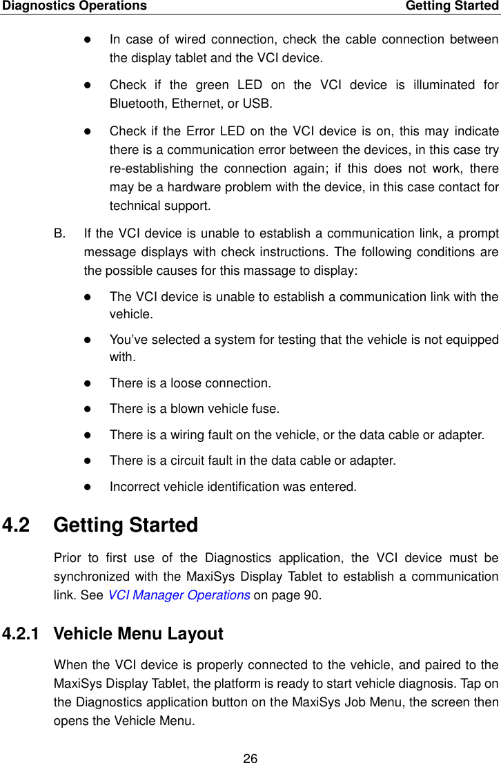 Diagnostics Operations    Getting Started 26   In case of  wired connection, check  the cable connection  between the display tablet and the VCI device.  Check  if  the  green  LED  on  the  VCI  device  is  illuminated  for Bluetooth, Ethernet, or USB.  Check if the Error LED on the VCI device is on, this may indicate there is a communication error between the devices, in this case try re-establishing  the  connection  again;  if  this  does  not  work,  there may be a hardware problem with the device, in this case contact for technical support. B.  If the VCI device is unable to establish a communication link, a prompt message displays with check instructions. The following conditions are the possible causes for this massage to display:  The VCI device is unable to establish a communication link with the vehicle.  You&rsquo;ve selected a system for testing that the vehicle is not equipped with.  There is a loose connection.  There is a blown vehicle fuse.  There is a wiring fault on the vehicle, or the data cable or adapter.  There is a circuit fault in the data cable or adapter.  Incorrect vehicle identification was entered. 4.2  Getting Started Prior  to  first  use  of  the  Diagnostics  application,  the  VCI  device  must  be synchronized with the MaxiSys Display Tablet to establish a communication link. See VCI Manager Operations on page 90. 4.2.1  Vehicle Menu Layout When the VCI device is properly connected to the vehicle, and paired to the MaxiSys Display Tablet, the platform is ready to start vehicle diagnosis. Tap on the Diagnostics application button on the MaxiSys Job Menu, the screen then opens the Vehicle Menu. 