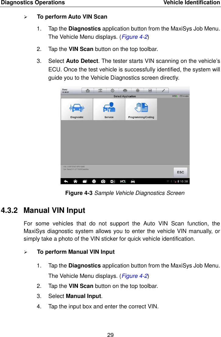 Diagnostics Operations    Vehicle Identification 29   To perform Auto VIN Scan 1.  Tap the Diagnostics application button from the MaxiSys Job Menu. The Vehicle Menu displays. (Figure 4-2) 2.  Tap the VIN Scan button on the top toolbar. 3.  Select Auto Detect. The tester starts VIN scanning on the vehicle&rsquo;s ECU. Once the test vehicle is successfully identified, the system will guide you to the Vehicle Diagnostics screen directly. Figure 4-3 Sample Vehicle Diagnostics Screen 4.3.2  Manual VIN Input For  some  vehicles  that  do  not  support  the  Auto  VIN  Scan  function,  the MaxiSys diagnostic system allows you to enter the vehicle VIN manually, or simply take a photo of the VIN sticker for quick vehicle identification.  To perform Manual VIN Input 1.  Tap the Diagnostics application button from the MaxiSys Job Menu. The Vehicle Menu displays. (Figure 4-2) 2.  Tap the VIN Scan button on the top toolbar. 3.  Select Manual Input. 4.  Tap the input box and enter the correct VIN. 