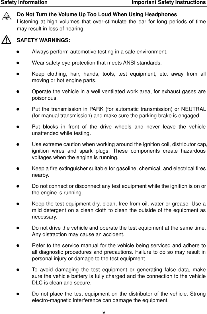 Safety Information    Important Safety Instructions iv  Do Not Turn the Volume Up Too Loud When Using Headphones Listening at high  volumes that over-stimulate  the ear for  long periods of  time may result in loss of hearing. SAFETY WARNINGS:  Always perform automotive testing in a safe environment.  Wear safety eye protection that meets ANSI standards.  Keep  clothing,  hair,  hands,  tools,  test  equipment,  etc.  away  from  all moving or hot engine parts.  Operate the vehicle in a well ventilated work area, for exhaust gases are poisonous.  Put the transmission in PARK (for automatic transmission) or NEUTRAL (for manual transmission) and make sure the parking brake is engaged.  Put  blocks  in  front  of  the  drive  wheels  and  never  leave  the  vehicle unattended while testing.  Use extreme caution when working around the ignition coil, distributor cap, ignition  wires  and  spark  plugs.  These  components  create  hazardous voltages when the engine is running.  Keep a fire extinguisher suitable for gasoline, chemical, and electrical fires nearby.  Do not connect or disconnect any test equipment while the ignition is on or the engine is running.  Keep the test equipment dry, clean, free from oil, water or grease. Use a mild detergent on a clean cloth to clean the outside of the equipment as necessary.  Do not drive the vehicle and operate the test equipment at the same time. Any distraction may cause an accident.  Refer to the service manual for the vehicle being serviced and adhere to all diagnostic procedures and precautions. Failure to do so may result in personal injury or damage to the test equipment.  To  avoid  damaging  the  test  equipment  or  generating  false  data,  make sure the vehicle battery is fully charged and the connection to the vehicle DLC is clean and secure.  Do not place the test equipment on the distributor of the vehicle. Strong electro-magnetic interference can damage the equipment. 