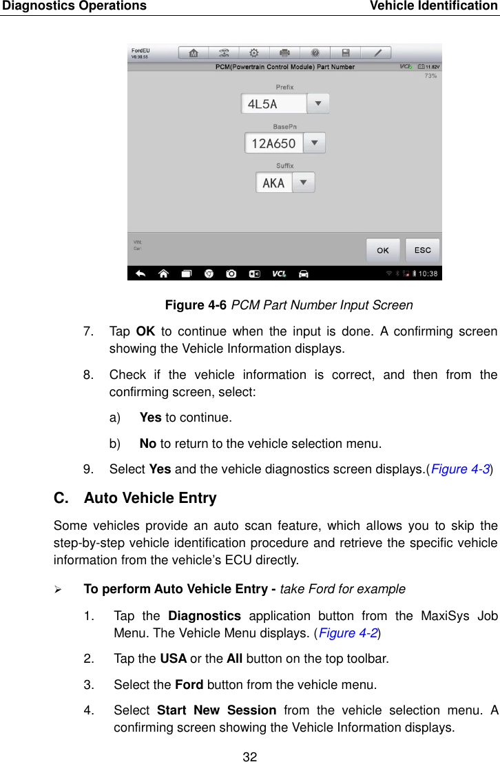 Diagnostics Operations    Vehicle Identification 32  Figure 4-6 PCM Part Number Input Screen 7.  Tap  OK  to  continue  when  the  input  is  done.  A  confirming  screen showing the Vehicle Information displays. 8.  Check  if  the  vehicle  information  is  correct,  and  then  from  the confirming screen, select: a) Yes to continue. b) No to return to the vehicle selection menu. 9.  Select Yes and the vehicle diagnostics screen displays.(Figure 4-3) C.  Auto Vehicle Entry Some  vehicles  provide  an  auto  scan  feature,  which  allows  you  to  skip  the step-by-step vehicle identification procedure and retrieve the specific vehicle information from the vehicle&rsquo;s ECU directly.  To perform Auto Vehicle Entry - take Ford for example 1.  Tap  the  Diagnostics  application  button  from  the  MaxiSys  Job Menu. The Vehicle Menu displays. (Figure 4-2) 2.  Tap the USA or the All button on the top toolbar. 3.  Select the Ford button from the vehicle menu. 4.  Select  Start  New  Session  from  the  vehicle  selection  menu.  A confirming screen showing the Vehicle Information displays.