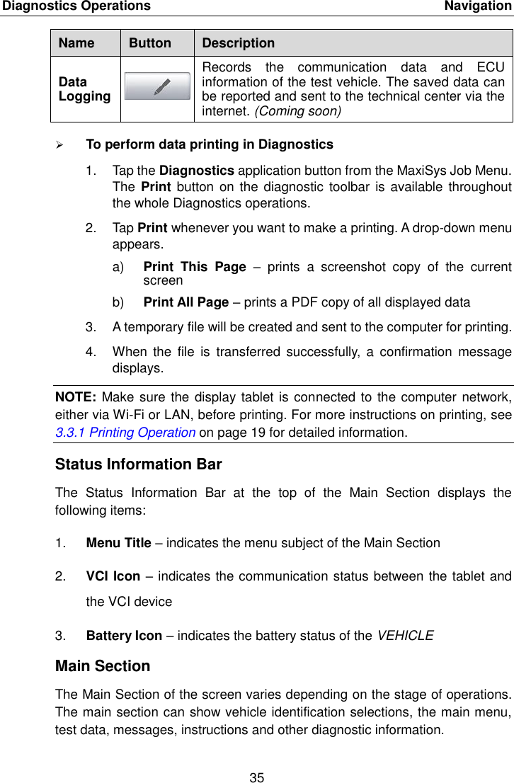 Diagnostics Operations    Navigation 35  Name Button Description Data Logging  Records  the  communication  data  and  ECU information of the test vehicle. The saved data can be reported and sent to the technical center via the internet. (Coming soon)  To perform data printing in Diagnostics 1.  Tap the Diagnostics application button from the MaxiSys Job Menu. The Print  button on  the diagnostic  toolbar is available  throughout the whole Diagnostics operations. 2.  Tap Print whenever you want to make a printing. A drop-down menu appears. a) Print  This  Page  &ndash;  prints  a  screenshot  copy  of  the  current screen b) Print All Page &ndash; prints a PDF copy of all displayed data 3. A temporary file will be created and sent to the computer for printing. 4.  When  the  file  is  transferred  successfully,  a  confirmation  message displays. NOTE: Make sure the display tablet is connected to the computer network, either via Wi-Fi or LAN, before printing. For more instructions on printing, see 3.3.1 Printing Operation on page 19 for detailed information. Status Information Bar The  Status  Information  Bar  at  the  top  of  the  Main  Section  displays  the following items: 1. Menu Title &ndash; indicates the menu subject of the Main Section 2. VCI Icon &ndash; indicates the communication status between the tablet and the VCI device 3. Battery Icon &ndash; indicates the battery status of the VEHICLE Main Section The Main Section of the screen varies depending on the stage of operations. The main section can show vehicle identification selections, the main menu, test data, messages, instructions and other diagnostic information. 