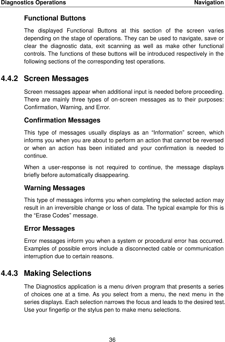 Diagnostics Operations    Navigation 36  Functional Buttons The  displayed  Functional  Buttons  at  this  section  of  the  screen  varies depending on the stage of operations. They can be used to navigate, save or clear  the  diagnostic  data,  exit  scanning  as  well  as  make  other  functional controls. The functions of these buttons will be introduced respectively in the following sections of the corresponding test operations. 4.4.2  Screen Messages Screen messages appear when additional input is needed before proceeding. There  are mainly  three types  of  on-screen  messages as  to  their purposes: Confirmation, Warning, and Error. Confirmation Messages This  type  of  messages  usually  displays  as  an  &ldquo;Information&rdquo;  screen,  which informs you when you are about to perform an action that cannot be reversed or  when  an  action  has  been  initiated  and  your  confirmation  is  needed  to continue. When  a  user-response  is  not  required  to  continue,  the  message  displays briefly before automatically disappearing. Warning Messages This type of messages informs you when completing the selected action may result in an irreversible change or loss of data. The typical example for this is the &ldquo;Erase Codes&rdquo; message. Error Messages Error messages inform you when a system or procedural error has occurred. Examples of possible errors include a disconnected cable or communication interruption due to certain reasons. 4.4.3  Making Selections The Diagnostics application is a menu driven program that presents a series of choices one at a time. As you select from a menu, the next menu in the series displays. Each selection narrows the focus and leads to the desired test. Use your fingertip or the stylus pen to make menu selections.
