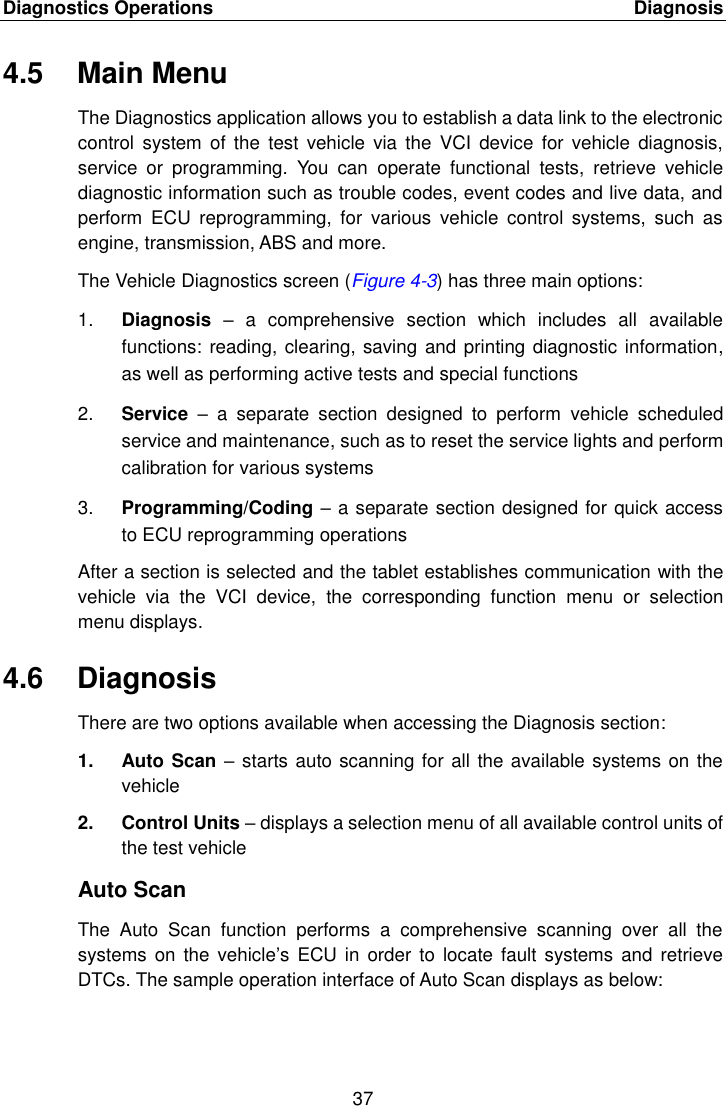 Diagnostics Operations    Diagnosis 37  4.5  Main Menu The Diagnostics application allows you to establish a data link to the electronic control  system  of the  test vehicle  via  the  VCI  device for  vehicle  diagnosis, service  or  programming.  You  can  operate  functional  tests,  retrieve  vehicle diagnostic information such as trouble codes, event codes and live data, and perform  ECU  reprogramming,  for  various  vehicle  control  systems,  such  as engine, transmission, ABS and more. The Vehicle Diagnostics screen (Figure 4-3) has three main options: 1. Diagnosis &ndash;  a  comprehensive  section  which  includes  all  available functions: reading, clearing, saving and printing diagnostic information, as well as performing active tests and special functions 2. Service  &ndash;  a  separate  section  designed  to  perform  vehicle  scheduled service and maintenance, such as to reset the service lights and perform calibration for various systems 3. Programming/Coding &ndash; a separate section designed for quick access to ECU reprogramming operations After a section is selected and the tablet establishes communication with the vehicle  via  the  VCI  device,  the  corresponding  function  menu  or  selection menu displays. 4.6  Diagnosis There are two options available when accessing the Diagnosis section: 1.  Auto Scan &ndash; starts auto scanning for all the available systems on the vehicle 2.  Control Units &ndash; displays a selection menu of all available control units of the test vehicle Auto Scan The  Auto  Scan  function  performs  a  comprehensive  scanning  over  all  the systems  on the  vehicle&rsquo;s ECU in  order  to locate  fault systems  and retrieve DTCs. The sample operation interface of Auto Scan displays as below: 