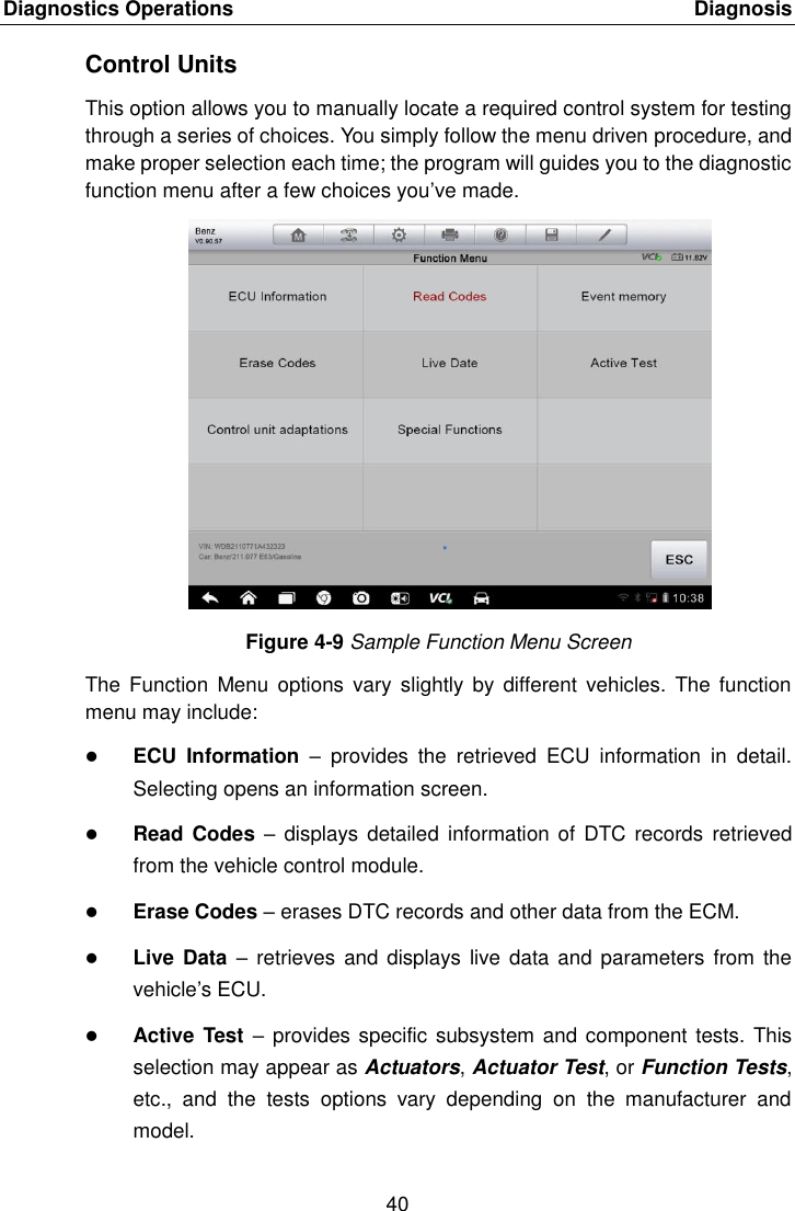 Diagnostics Operations    Diagnosis 40  Control Units This option allows you to manually locate a required control system for testing through a series of choices. You simply follow the menu driven procedure, and make proper selection each time; the program will guides you to the diagnostic function menu after a few choices you&rsquo;ve made. Figure 4-9 Sample Function Menu Screen The  Function  Menu  options  vary  slightly  by different  vehicles.  The function menu may include:  ECU  Information &ndash;  provides  the  retrieved  ECU  information  in  detail. Selecting opens an information screen.  Read Codes &ndash;  displays detailed  information of  DTC records  retrieved from the vehicle control module.  Erase Codes &ndash; erases DTC records and other data from the ECM.  Live Data &ndash;  retrieves and  displays live  data and parameters  from the vehicle&rsquo;s ECU.  Active Test &ndash;  provides specific subsystem and component tests. This selection may appear as Actuators, Actuator Test, or Function Tests, etc.,  and  the  tests  options  vary  depending  on  the  manufacturer  and model. 