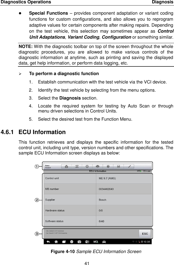 Diagnostics Operations    Diagnosis 41   Special Functions &ndash; provides component adaptation or variant coding functions  for custom configurations,  and also  allows you to  reprogram adaptive values for certain components after making repairs. Depending on  the  test  vehicle,  this  selection  may  sometimes  appear  as  Control Unit Adaptations, Variant Coding, Configuration or something similar. NOTE: With the diagnostic toolbar on top of the screen throughout the whole diagnostic  procedures,  you  are  allowed  to  make  various  controls  of  the diagnostic information at anytime, such as printing and saving the displayed data, get help information, or perform data logging, etc.  To perform a diagnostic function 1.  Establish communication with the test vehicle via the VCI device. 2.  Identify the test vehicle by selecting from the menu options. 3.  Select the Diagnosis section. 4.  Locate  the  required  system  for  testing  by  Auto  Scan  or  through menu driven selections in Control Units. 5.  Select the desired test from the Function Menu. 4.6.1  ECU Information This  function  retrieves  and  displays  the  specific  information  for  the  tested control unit, including unit type, version numbers and other specifications. The sample ECU Information screen displays as below: Figure 4-10 Sample ECU Information Screen 