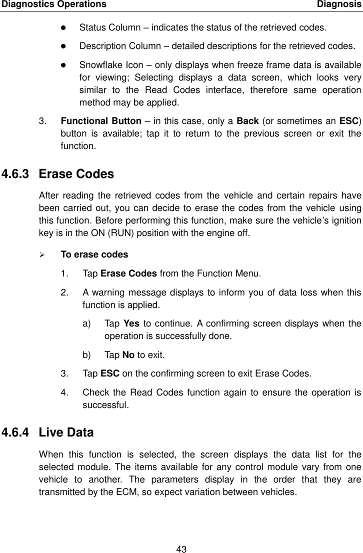 Diagnostics Operations    Diagnosis 43   Status Column &ndash; indicates the status of the retrieved codes.  Description Column &ndash; detailed descriptions for the retrieved codes.  Snowflake Icon &ndash; only displays when freeze frame data is available for  viewing;  Selecting  displays  a  data  screen,  which  looks  very similar  to  the  Read  Codes  interface,  therefore  same  operation method may be applied. 3. Functional Button &ndash; in this case, only a Back (or sometimes an ESC) button  is  available;  tap  it  to  return  to  the  previous  screen  or  exit  the function. 4.6.3  Erase Codes After reading  the retrieved codes from the  vehicle and  certain  repairs  have been carried out, you can decide to erase the codes from the vehicle using this function. Before performing this function, make sure the vehicle&rsquo;s ignition key is in the ON (RUN) position with the engine off.  To erase codes 1.  Tap Erase Codes from the Function Menu. 2.  A warning message displays to inform you of data loss when this function is applied. a)  Tap Yes to continue. A confirming screen displays when the operation is successfully done. b)  Tap No to exit. 3.  Tap ESC on the confirming screen to exit Erase Codes. 4.  Check the Read Codes  function again to ensure the operation is successful. 4.6.4  Live Data When  this  function  is  selected,  the  screen  displays  the  data  list  for  the selected module. The items available for any control module vary from  one vehicle  to  another.  The  parameters  display  in  the  order  that  they  are transmitted by the ECM, so expect variation between vehicles. 