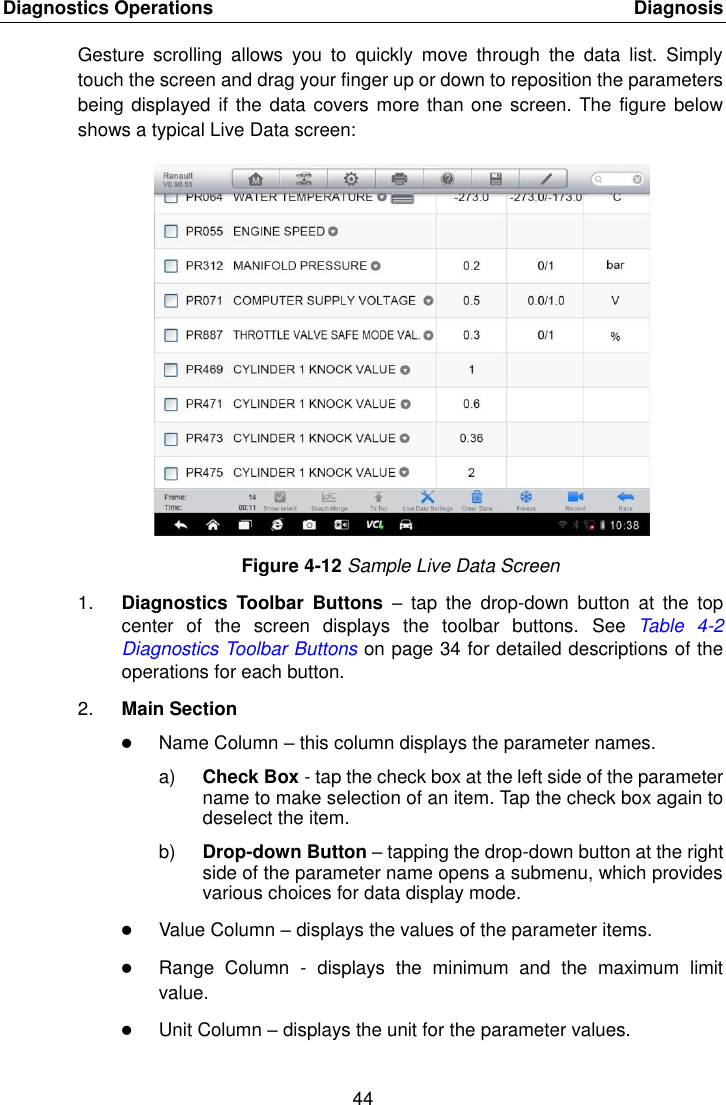 Diagnostics Operations    Diagnosis 44  Gesture  scrolling  allows  you  to  quickly  move  through  the  data  list.  Simply touch the screen and drag your finger up or down to reposition the parameters being displayed  if the data covers more than one screen. The figure below shows a typical Live Data screen: Figure 4-12 Sample Live Data Screen 1. Diagnostics  Toolbar  Buttons &ndash;  tap  the  drop-down  button  at  the  top center  of  the  screen  displays  the  toolbar  buttons.  See Table  4-2 Diagnostics Toolbar Buttons on page 34 for detailed descriptions of the operations for each button. 2. Main Section  Name Column &ndash; this column displays the parameter names. a) Check Box - tap the check box at the left side of the parameter name to make selection of an item. Tap the check box again to deselect the item. b) Drop-down Button &ndash; tapping the drop-down button at the right side of the parameter name opens a submenu, which provides various choices for data display mode.  Value Column &ndash; displays the values of the parameter items.  Range  Column  -  displays  the  minimum  and  the  maximum  limit value.  Unit Column &ndash; displays the unit for the parameter values. 