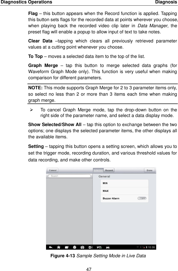 Diagnostics Operations    Diagnosis 47  Flag &ndash; this button appears when the Record function is applied. Tapping this button sets flags for the recorded data at points wherever you choose, when  playing  back  the  recorded  video  clip  later  in  Data  Manager,  the preset flag will enable a popup to allow input of text to take notes. Clear  Data  &ndash;tapping  which  clears  all  previously  retrieved  parameter values at a cutting point whenever you choose. To Top &ndash; moves a selected data item to the top of the list. Graph  Merge  &ndash;  tap  this  button  to  merge  selected  data  graphs  (for Waveform Graph Mode only). This function is very useful when making comparison for different parameters. NOTE: This mode supports Graph Merge for 2 to 3 parameter items only, so select no less than 2 or more than 3 items  each time when making graph merge.   To  cancel  Graph  Merge  mode,  tap  the  drop-down  button  on  the right side of the parameter name, and select a data display mode. Show Selected/Show All &ndash; tap this option to exchange between the two options; one displays the selected parameter items, the other displays all the available items. Setting &ndash; tapping this button opens a setting screen, which allows you to set the trigger mode, recording duration, and various threshold values for data recording, and make other controls. Figure 4-13 Sample Setting Mode in Live Data 