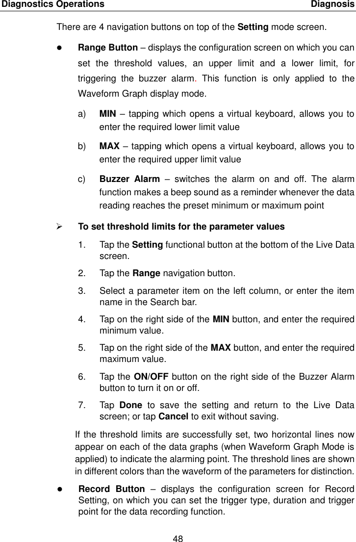 Diagnostics Operations    Diagnosis 48  There are 4 navigation buttons on top of the Setting mode screen.  Range Button &ndash; displays the configuration screen on which you can set  the  threshold  values,  an  upper  limit  and  a  lower  limit,  for triggering  the  buzzer  alarm.  This  function  is  only  applied  to  the Waveform Graph display mode. a) MIN &ndash; tapping which opens a virtual keyboard, allows you to enter the required lower limit value b) MAX &ndash; tapping which opens a virtual keyboard, allows you to enter the required upper limit value c) Buzzer  Alarm &ndash;  switches  the  alarm  on  and  off.  The  alarm function makes a beep sound as a reminder whenever the data reading reaches the preset minimum or maximum point  To set threshold limits for the parameter values 1.  Tap the Setting functional button at the bottom of the Live Data screen. 2.  Tap the Range navigation button. 3.  Select a parameter item on the left column, or enter the item name in the Search bar. 4.  Tap on the right side of the MIN button, and enter the required minimum value. 5.  Tap on the right side of the MAX button, and enter the required maximum value. 6.  Tap the ON/OFF button on the right side of the Buzzer Alarm button to turn it on or off. 7.  Tap  Done  to  save  the  setting  and  return  to  the  Live  Data screen; or tap Cancel to exit without saving. If the threshold limits are successfully set, two horizontal lines now appear on each of the data graphs (when Waveform Graph Mode is applied) to indicate the alarming point. The threshold lines are shown in different colors than the waveform of the parameters for distinction.  Record  Button  &ndash;  displays  the  configuration  screen  for  Record Setting, on which you can set the trigger type, duration and trigger point for the data recording function. 